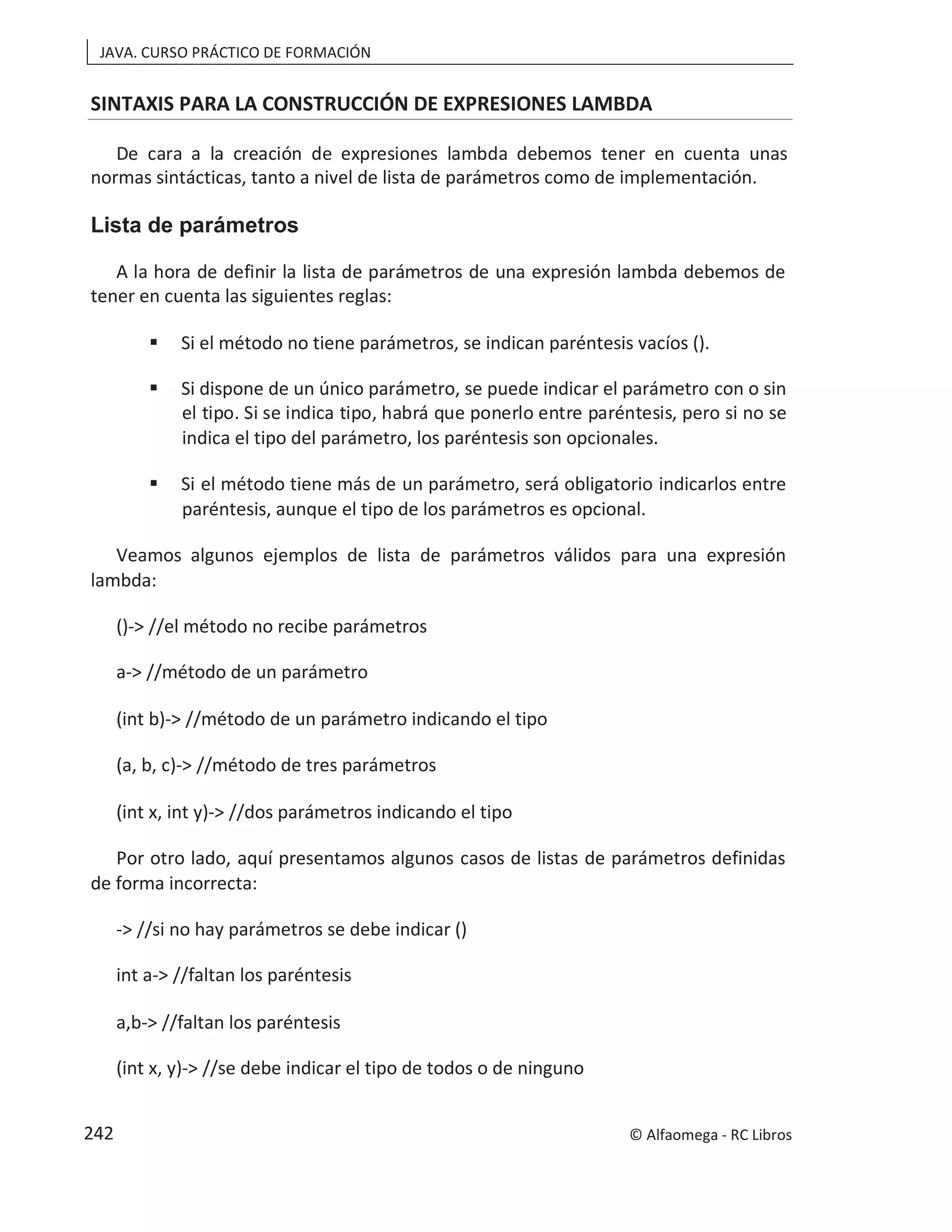 JAVA. CURSO PRÁCTICO DE FORMACIÓN
SINTAXIS PARA LA CONSTRUCCIÓN DE EXPRESIONES LAMBDA
De cara a la creación de expresiones lambda debemos tener en cuenta unas
normas sintácticas, tanto a nivel de lista de parámetros como de implementación.
Lista de parámetros
A la hora de definir la lista de parámetros de una expresión lambda debemos de
tener en cuenta las siguientes reglas:
 Si el método no tiene parámetros, se indican paréntesis vacíos ().
 Si dispone de un único parámetro, se puede indicar el parámetro con o sin
el tipo. Si se indica tipo, habrá que ponerlo entre paréntesis, pero si no se
indica el tipo del parámetro, los paréntesis son opcionales.
 Si el método tiene más de un parámetro, será obligatorio indicarlos entre
paréntesis, aunque el tipo de los parámetros es opcional.
Veamos algunos ejemplos de lista de parámetros válidos para una expresión
lambda:
()-> //el método no recibe parámetros
a-> //método de un parámetro
(int b)-> //método de un parámetro indicando el tipo
(a, b, c)-> //método de tres parámetros
(int x, int y)-> //dos parámetros indicando el tipo
Por otro lado, aquí presentamos algunos casos de listas de parámetros definidas
de forma incorrecta:
-> //si no hay parámetros se debe indicar ()
int a-> //faltan los paréntesis
a,b-> //faltan los paréntesis
(int x, y)-> //se debe indicar el tipo de todos o de ninguno
© Alfaomega - RC Libros
242
 