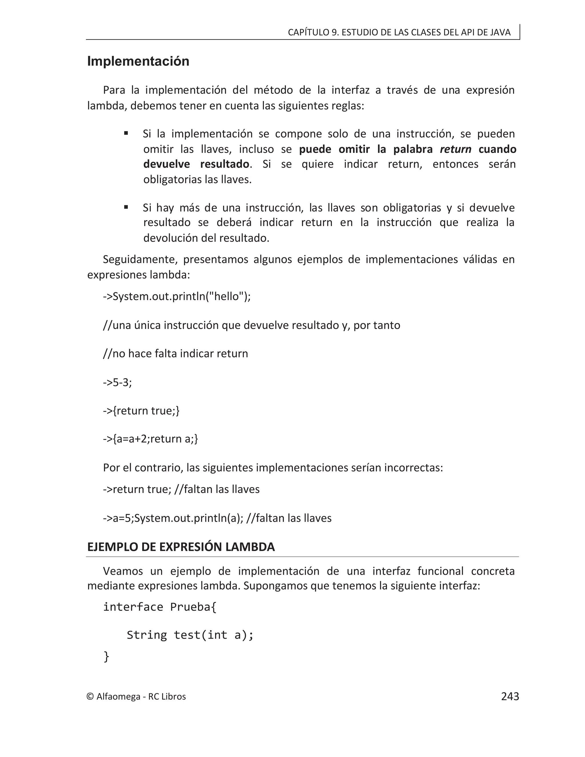 CAPÍTULO 9. ESTUDIO DE LAS CLASES DEL API DE JAVA
Implementación
Para la implementación del método de la interfaz a través de una expresión
lambda, debemos tener en cuenta las siguientes reglas:
 Si la implementación se compone solo de una instrucción, se pueden
omitir las llaves, incluso se puede omitir la palabra return cuando
devuelve resultado. Si se quiere indicar return, entonces serán
obligatorias las llaves.
 Si hay más de una instrucción, las llaves son obligatorias y si devuelve
resultado se deberá indicar return en la instrucción que realiza la
devolución del resultado.
Seguidamente, presentamos algunos ejemplos de implementaciones válidas en
expresiones lambda:
->System.out.println("hello");
//una única instrucción que devuelve resultado y, por tanto
//no hace falta indicar return
->5-3;
->{return true;}
->{a=a+2;return a;}
Por el contrario, las siguientes implementaciones serían incorrectas:
->return true; //faltan las llaves
->a=5;System.out.println(a); //faltan las llaves
EJEMPLO DE EXPRESIÓN LAMBDA
Veamos un ejemplo de implementación de una interfaz funcional concreta
mediante expresiones lambda. Supongamos que tenemos la siguiente interfaz:
interface Prueba{
String test(int a);
}
© Alfaomega - RC Libros 243
 
