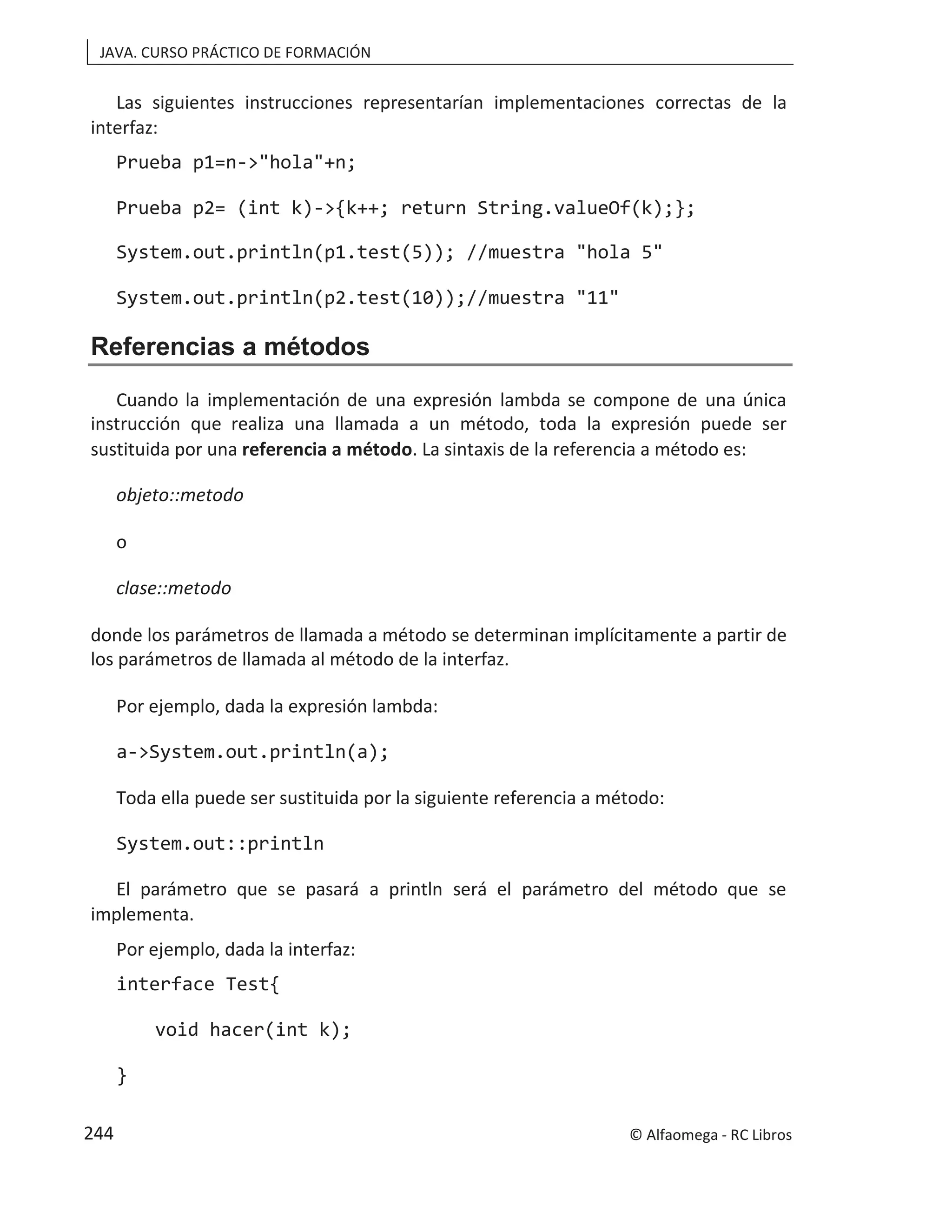 JAVA. CURSO PRÁCTICO DE FORMACIÓN
Las siguientes instrucciones representarían implementaciones correctas de la
interfaz:
Prueba p1=n->"hola"+n;
Prueba p2= (int k)->{k++; return String.valueOf(k);};
System.out.println(p1.test(5)); //muestra "hola 5"
System.out.println(p2.test(10));//muestra "11"
Referencias a métodos
Cuando la implementación de una expresión lambda se compone de una única
instrucción que realiza una llamada a un método, toda la expresión puede ser
sustituida por una referencia a método. La sintaxis de la referencia a método es:
objeto::metodo
o
clase::metodo
donde los parámetros de llamada a método se determinan implícitamente a partir de
los parámetros de llamada al método de la interfaz.
Por ejemplo, dada la expresión lambda:
a->System.out.println(a);
Toda ella puede ser sustituida por la siguiente referencia a método:
System.out::println
El parámetro que se pasará a println será el parámetro del método que se
implementa.
Por ejemplo, dada la interfaz:
interface Test{
void hacer(int k);
}
© Alfaomega - RC Libros
244
 