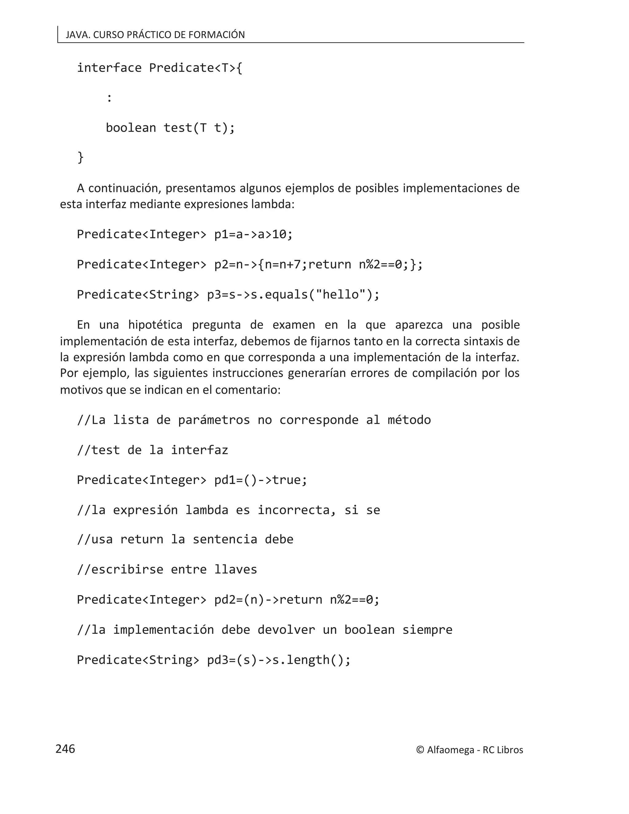 JAVA. CURSO PRÁCTICO DE FORMACIÓN
interface Predicate<T>{
:
boolean test(T t);
}
A continuación, presentamos algunos ejemplos de posibles implementaciones de
esta interfaz mediante expresiones lambda:
Predicate<Integer> p1=a->a>10;
Predicate<Integer> p2=n->{n=n+7;return n%2==0;};
Predicate<String> p3=s->s.equals("hello");
En una hipotética pregunta de examen en la que aparezca una posible
implementación de esta interfaz, debemos de fijarnos tanto en la correcta sintaxis de
la expresión lambda como en que corresponda a una implementación de la interfaz.
Por ejemplo, las siguientes instrucciones generarían errores de compilación por los
motivos que se indican en el comentario:
//La lista de parámetros no corresponde al método
//test de la interfaz
Predicate<Integer> pd1=()->true;
//la expresión lambda es incorrecta, si se
//usa return la sentencia debe
//escribirse entre llaves
Predicate<Integer> pd2=(n)->return n%2==0;
//la implementación debe devolver un boolean siempre
Predicate<String> pd3=(s)->s.length();
© Alfaomega - RC Libros
246
 