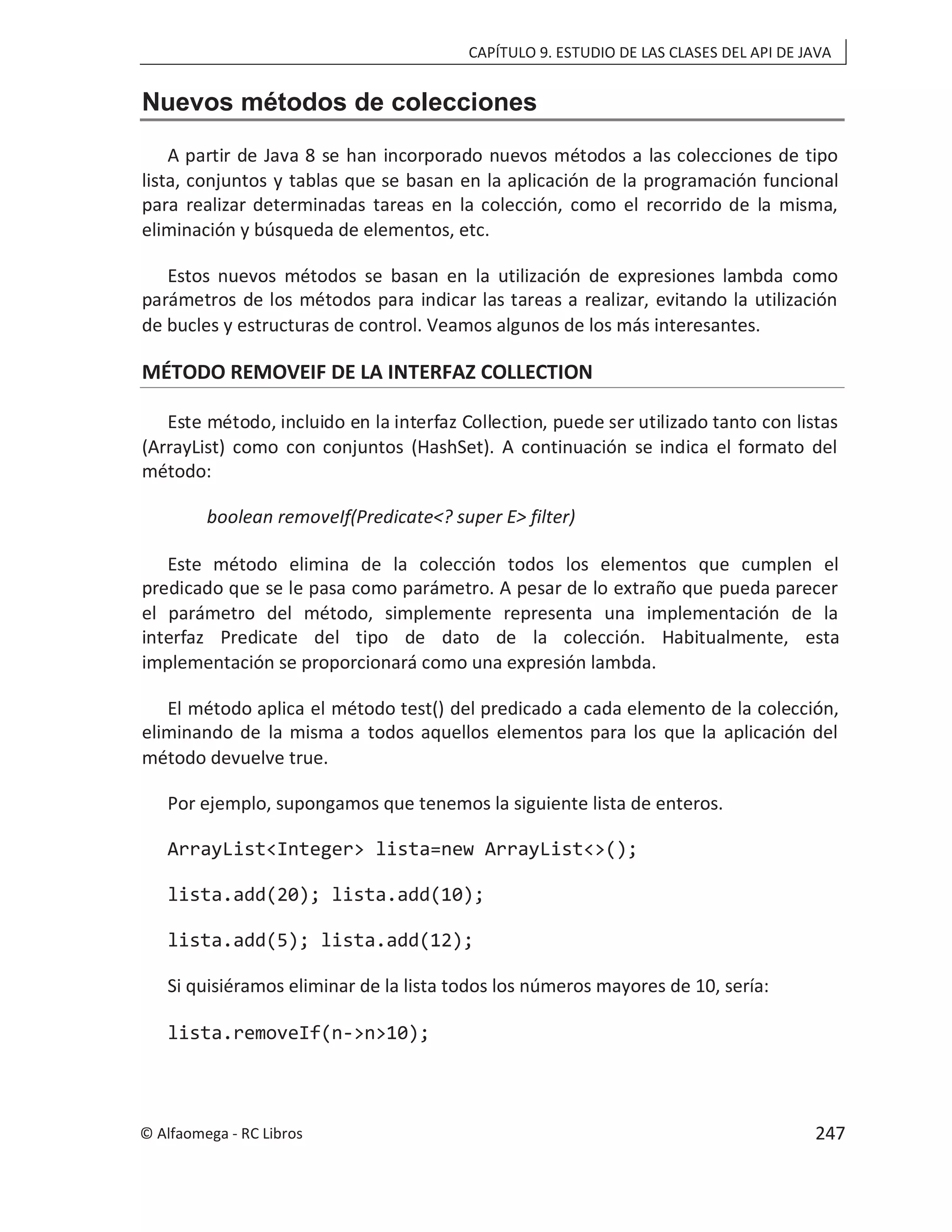 CAPÍTULO 9. ESTUDIO DE LAS CLASES DEL API DE JAVA
Nuevos métodos de colecciones
A partir de Java 8 se han incorporado nuevos métodos a las colecciones de tipo
lista, conjuntos y tablas que se basan en la aplicación de la programación funcional
para realizar determinadas tareas en la colección, como el recorrido de la misma,
eliminación y búsqueda de elementos, etc.
Estos nuevos métodos se basan en la utilización de expresiones lambda como
parámetros de los métodos para indicar las tareas a realizar, evitando la utilización
de bucles y estructuras de control. Veamos algunos de los más interesantes.
MÉTODO REMOVEIF DE LA INTERFAZ COLLECTION
Este método, incluido en la interfaz Collection, puede ser utilizado tanto con listas
(ArrayList) como con conjuntos (HashSet). A continuación se indica el formato del
método:
boolean removeIf(Predicate<? super E> filter)
Este método elimina de la colección todos los elementos que cumplen el
predicado que se le pasa como parámetro. A pesar de lo extraño que pueda parecer
el parámetro del método, simplemente representa una implementación de la
interfaz Predicate del tipo de dato de la colección. Habitualmente, esta
implementación se proporcionará como una expresión lambda.
El método aplica el método test() del predicado a cada elemento de la colección,
eliminando de la misma a todos aquellos elementos para los que la aplicación del
método devuelve true.
Por ejemplo, supongamos que tenemos la siguiente lista de enteros.
ArrayList<Integer> lista=new ArrayList<>();
lista.add(20); lista.add(10);
lista.add(5); lista.add(12);
Si quisiéramos eliminar de la lista todos los números mayores de 10, sería:
lista.removeIf(n->n>10);
© Alfaomega - RC Libros 247
 