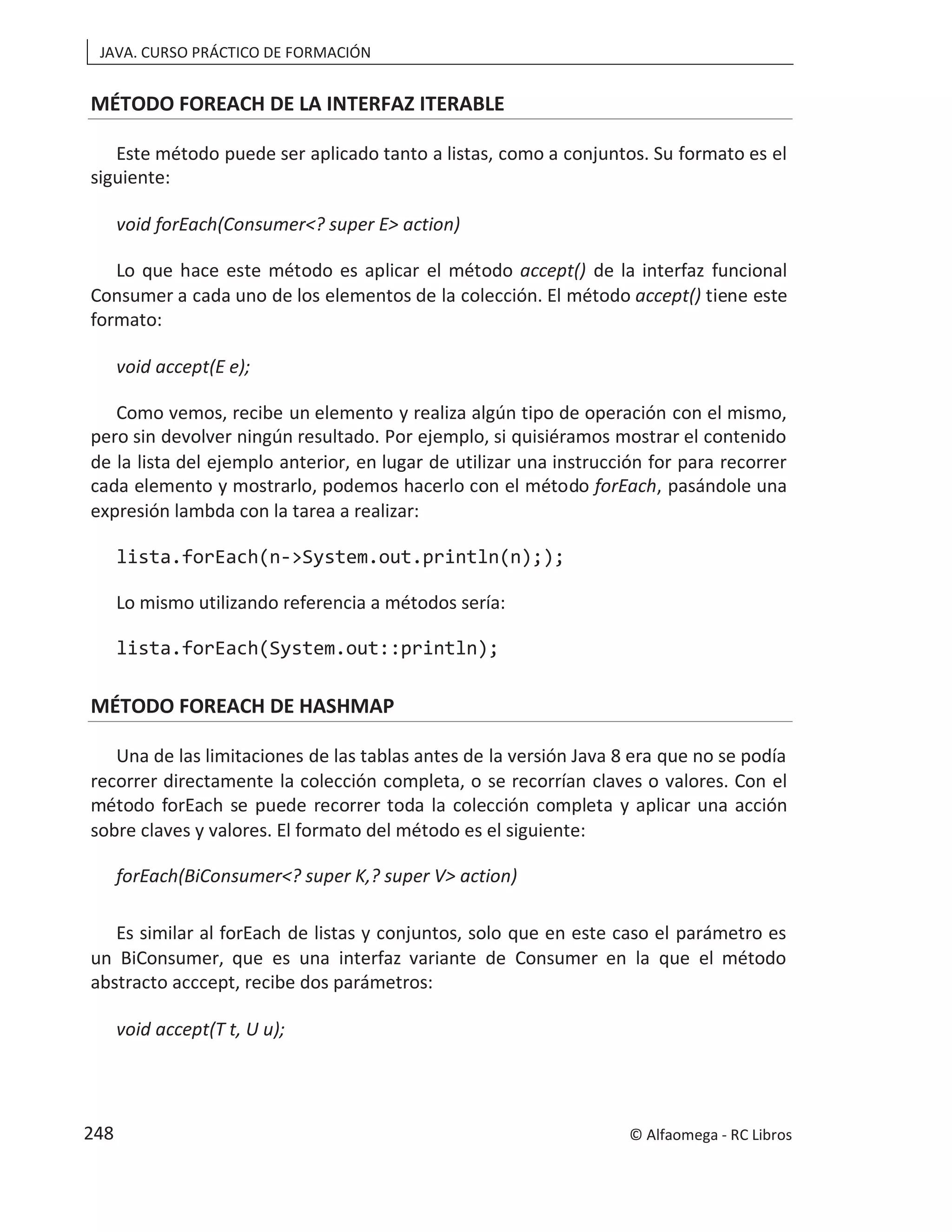 JAVA. CURSO PRÁCTICO DE FORMACIÓN
MÉTODO FOREACH DE LA INTERFAZ ITERABLE
Este método puede ser aplicado tanto a listas, como a conjuntos. Su formato es el
siguiente:
void forEach(Consumer<? super E> action)
Lo que hace este método es aplicar el método accept() de la interfaz funcional
Consumer a cada uno de los elementos de la colección. El método accept() tiene este
formato:
void accept(E e);
Como vemos, recibe un elemento y realiza algún tipo de operación con el mismo,
pero sin devolver ningún resultado. Por ejemplo, si quisiéramos mostrar el contenido
de la lista del ejemplo anterior, en lugar de utilizar una instrucción for para recorrer
cada elemento y mostrarlo, podemos hacerlo con el método forEach, pasándole una
expresión lambda con la tarea a realizar:
lista.forEach(n->System.out.println(n););
Lo mismo utilizando referencia a métodos sería:
lista.forEach(System.out::println);
MÉTODO FOREACH DE HASHMAP
Una de las limitaciones de las tablas antes de la versión Java 8 era que no se podía
recorrer directamente la colección completa, o se recorrían claves o valores. Con el
método forEach se puede recorrer toda la colección completa y aplicar una acción
sobre claves y valores. El formato del método es el siguiente:
forEach(BiConsumer<? super K,? super V> action)
Es similar al forEach de listas y conjuntos, solo que en este caso el parámetro es
un BiConsumer, que es una interfaz variante de Consumer en la que el método
abstracto acccept, recibe dos parámetros:
void accept(T t, U u);
© Alfaomega - RC Libros
248
 