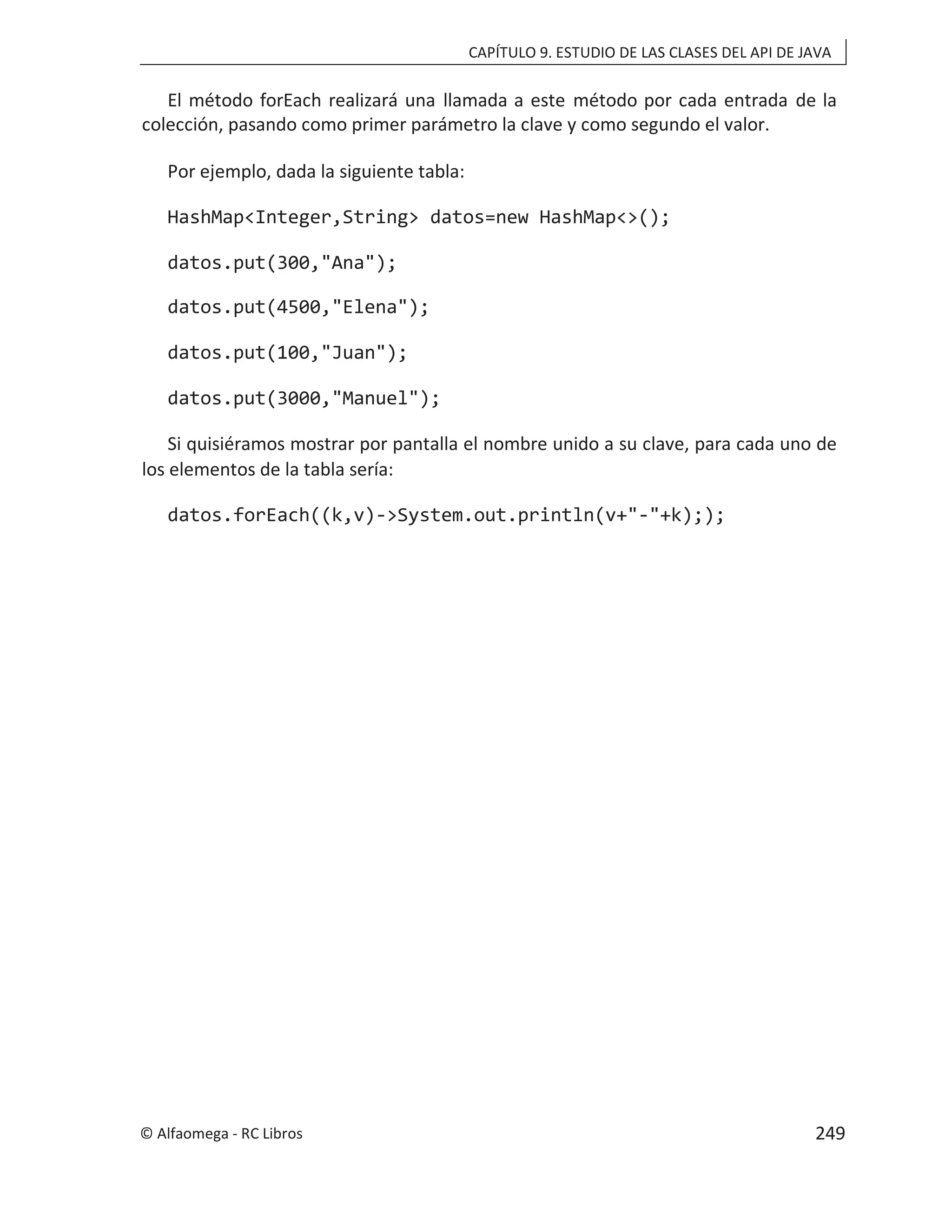 CAPÍTULO 9. ESTUDIO DE LAS CLASES DEL API DE JAVA
El método forEach realizará una llamada a este método por cada entrada de la
colección, pasando como primer parámetro la clave y como segundo el valor.
Por ejemplo, dada la siguiente tabla:
HashMap<Integer,String> datos=new HashMap<>();
datos.put(300,"Ana");
datos.put(4500,"Elena");
datos.put(100,"Juan");
datos.put(3000,"Manuel");
Si quisiéramos mostrar por pantalla el nombre unido a su clave, para cada uno de
los elementos de la tabla sería:
datos.forEach((k,v)->System.out.println(v+"-"+k););
© Alfaomega - RC Libros 249
 