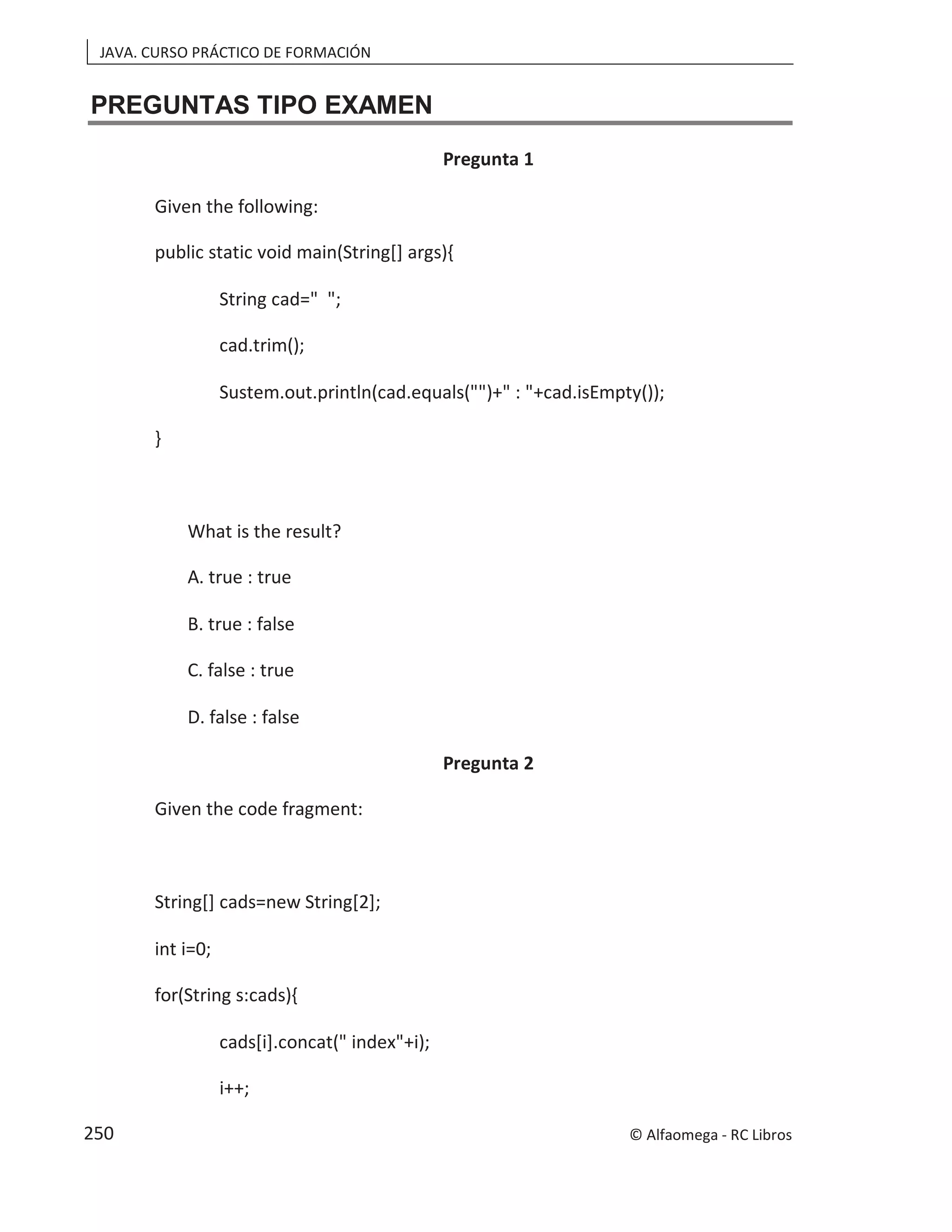 JAVA. CURSO PRÁCTICO DE FORMACIÓN
PREGUNTAS TIPO EXAMEN
Pregunta 1
Given the following:
public static void main(String[] args){
String cad=" ";
cad.trim();
Sustem.out.println(cad.equals("")+" : "+cad.isEmpty());
}
What is the result?
A. true : true
B. true : false
C. false : true
D. false : false
Pregunta 2
Given the code fragment:
String[] cads=new String[2];
int i=0;
for(String s:cads){
cads[i].concat(" index"+i);
i++;
© Alfaomega - RC Libros
250
 