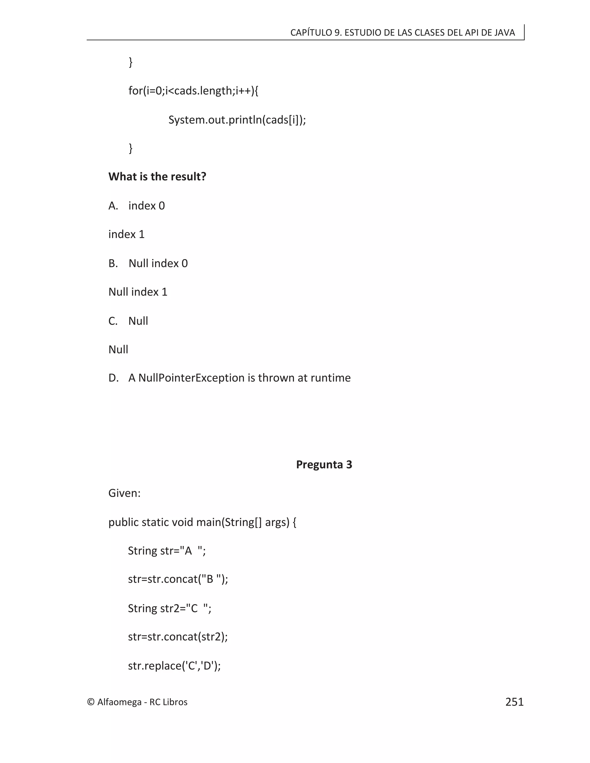 CAPÍTULO 9. ESTUDIO DE LAS CLASES DEL API DE JAVA
}
for(i=0;i<cads.length;i++){
System.out.println(cads[i]);
}
What is the result?
A. index 0
index 1
B. Null index 0
Null index 1
C. Null
Null
D. A NullPointerException is thrown at runtime
Pregunta 3
Given:
public static void main(String[] args) {
String str="A ";
str=str.concat("B ");
String str2="C ";
str=str.concat(str2);
str.replace('C','D');
© Alfaomega - RC Libros 251
 