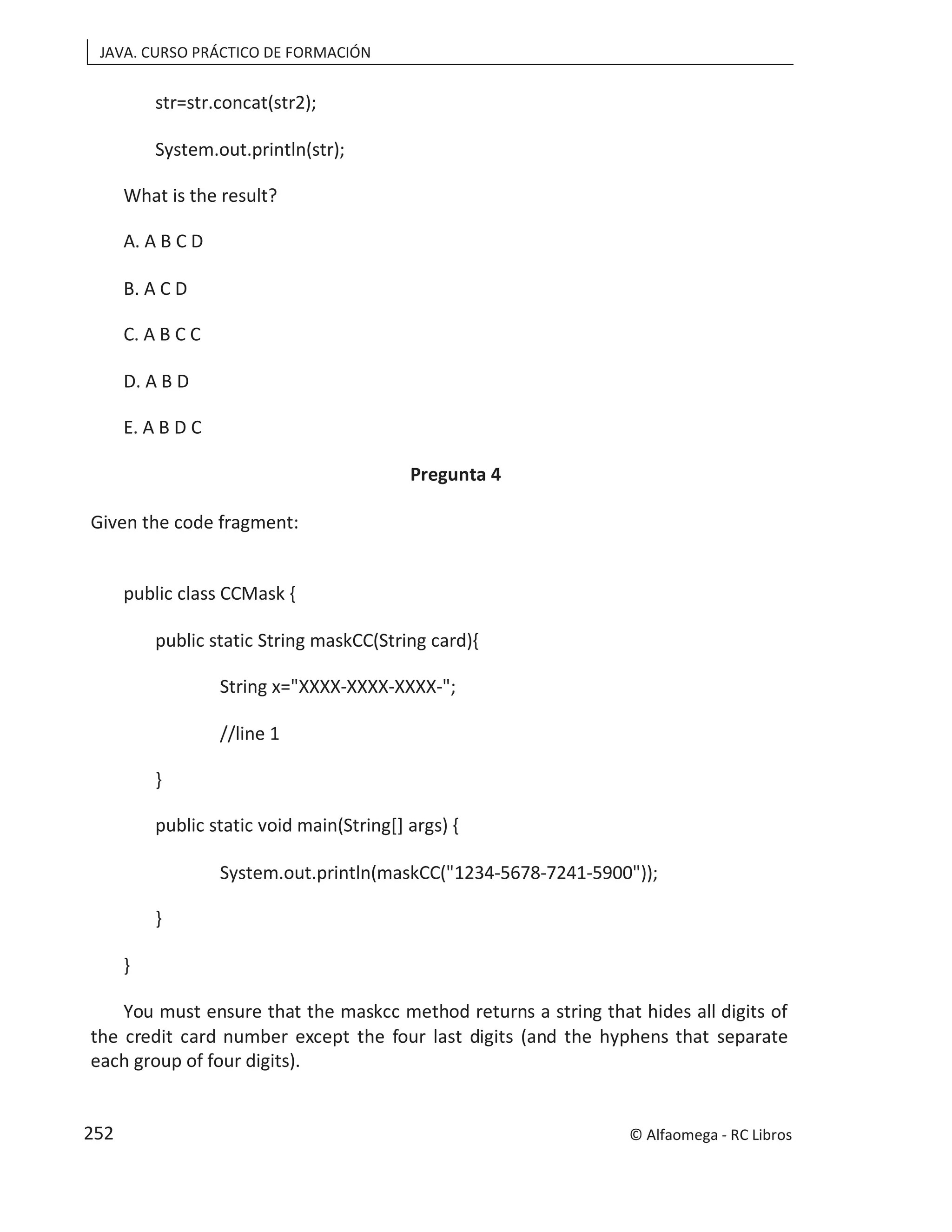 JAVA. CURSO PRÁCTICO DE FORMACIÓN
str=str.concat(str2);
System.out.println(str);
What is the result?
A. A B C D
B. A C D
C. A B C C
D. A B D
E. A B D C
Pregunta 4
Given the code fragment:
public class CCMask {
public static String maskCC(String card){
String x="XXXX-XXXX-XXXX-";
//line 1
}
public static void main(String[] args) {
System.out.println(maskCC("1234-5678-7241-5900"));
}
}
You must ensure that the maskcc method returns a string that hides all digits of
the credit card number except the four last digits (and the hyphens that separate
each group of four digits).
© Alfaomega - RC Libros
252
 