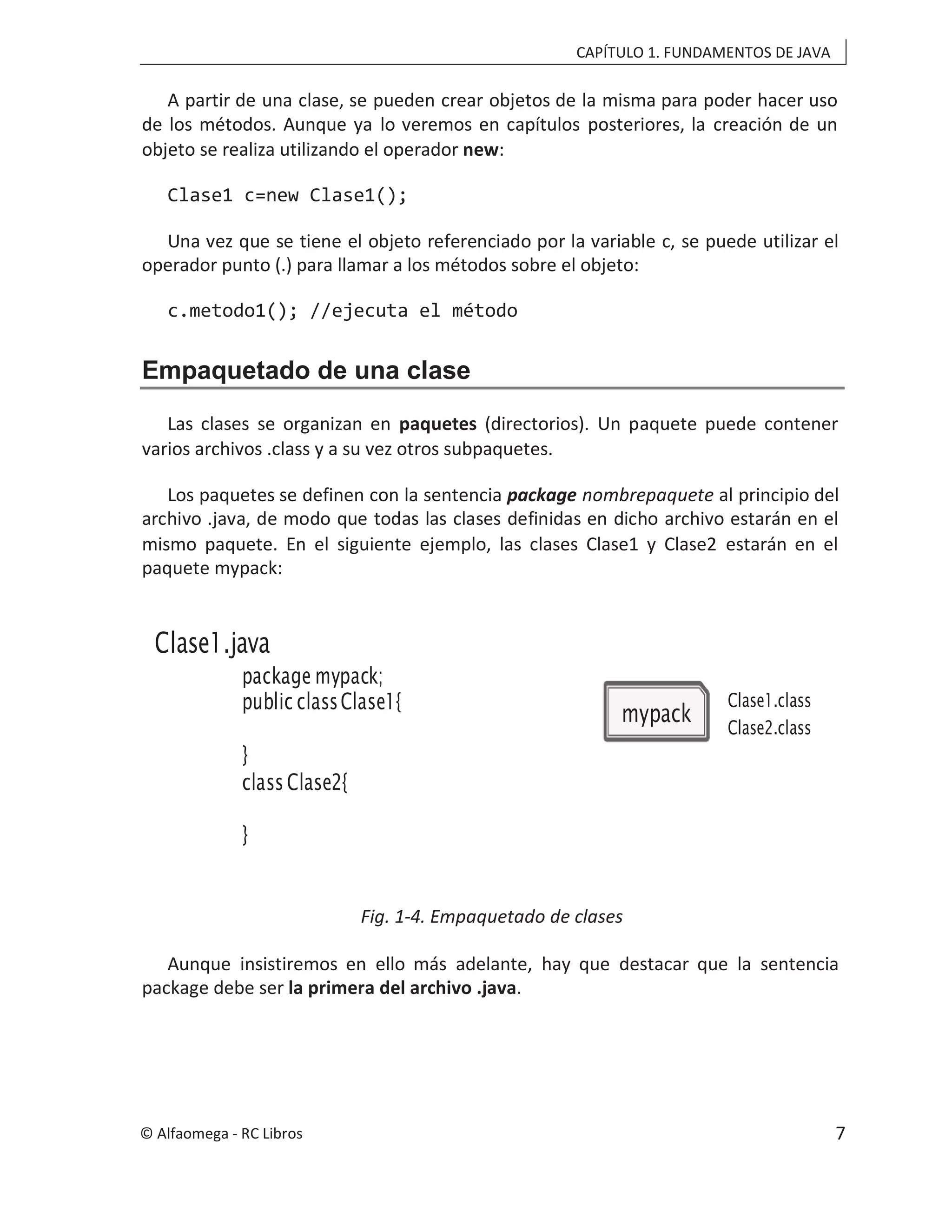 CAPÍTULO 1. FUNDAMENTOS DE JAVA
package mypack;
public classClase1{
}
class Clase2{
}
Clase1.java
mypack
Clase1.class
Clase2.class
A partir de una clase, se pueden crear objetos de la misma para poder hacer uso
de los métodos. Aunque ya lo veremos en capítulos posteriores, la creación de un
objeto se realiza utilizando el operador new:
Clase1 c=new Clase1();
Una vez que se tiene el objeto referenciado por la variable c, se puede utilizar el
operador punto (.) para llamar a los métodos sobre el objeto:
c.metodo1(); //ejecuta el método
Empaquetado de una clase
Las clases se organizan en paquetes (directorios). Un paquete puede contener
varios archivos .class y a su vez otros subpaquetes.
Los paquetes se definen con la sentencia package nombrepaquete al principio del
archivo .java, de modo que todas las clases definidas en dicho archivo estarán en el
mismo paquete. En el siguiente ejemplo, las clases Clase1 y Clase2 estarán en el
paquete mypack:
Fig. 1-4. Empaquetado de clases
Aunque insistiremos en ello más adelante, hay que destacar que la sentencia
package debe ser la primera del archivo .java.
© Alfaomega - RC Libros 7
 