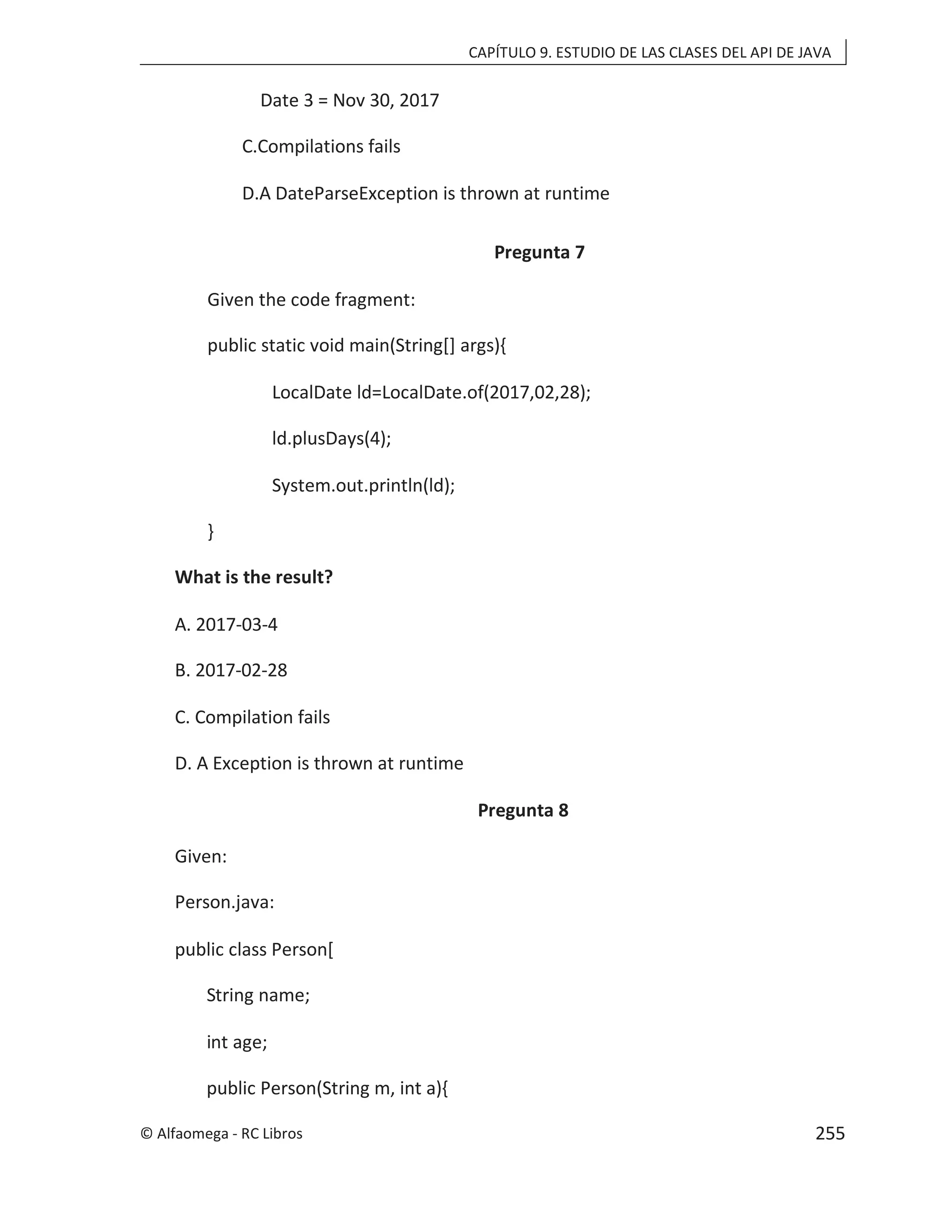 CAPÍTULO 9. ESTUDIO DE LAS CLASES DEL API DE JAVA
Date 3 = Nov 30, 2017
C.Compilations fails
D.A DateParseException is thrown at runtime
Pregunta 7
Given the code fragment:
public static void main(String[] args){
LocalDate ld=LocalDate.of(2017,02,28);
ld.plusDays(4);
System.out.println(ld);
}
What is the result?
A. 2017-03-4
B. 2017-02-28
C. Compilation fails
D. A Exception is thrown at runtime
Pregunta 8
Given:
Person.java:
public class Person[
String name;
int age;
public Person(String m, int a){
© Alfaomega - RC Libros 255
 