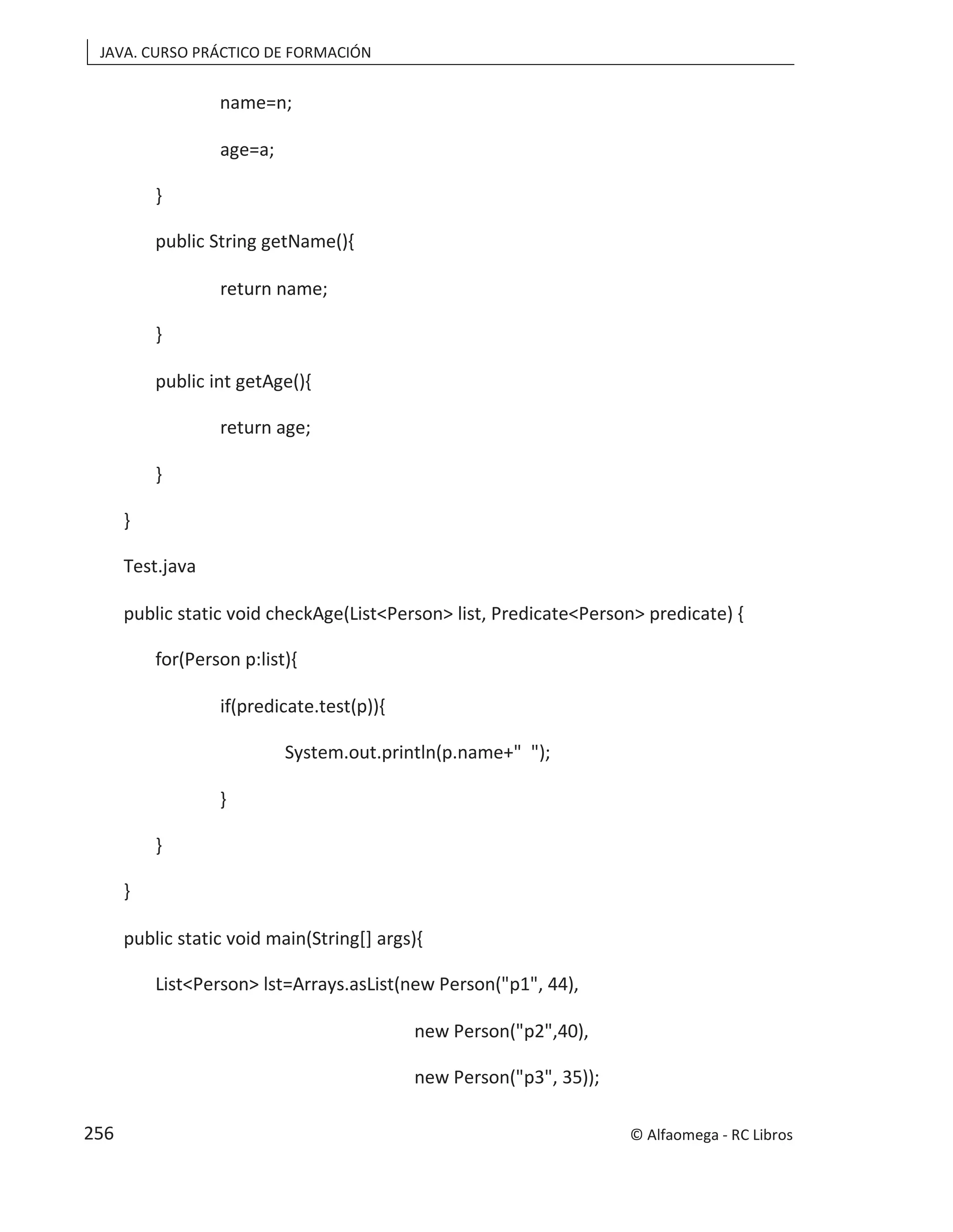 JAVA. CURSO PRÁCTICO DE FORMACIÓN
name=n;
age=a;
}
public String getName(){
return name;
}
public int getAge(){
return age;
}
}
Test.java
public static void checkAge(List<Person> list, Predicate<Person> predicate) {
for(Person p:list){
if(predicate.test(p)){
System.out.println(p.name+" ");
}
}
}
public static void main(String[] args){
List<Person> lst=Arrays.asList(new Person("p1", 44),
new Person("p2",40),
new Person("p3", 35));
© Alfaomega - RC Libros
256
 