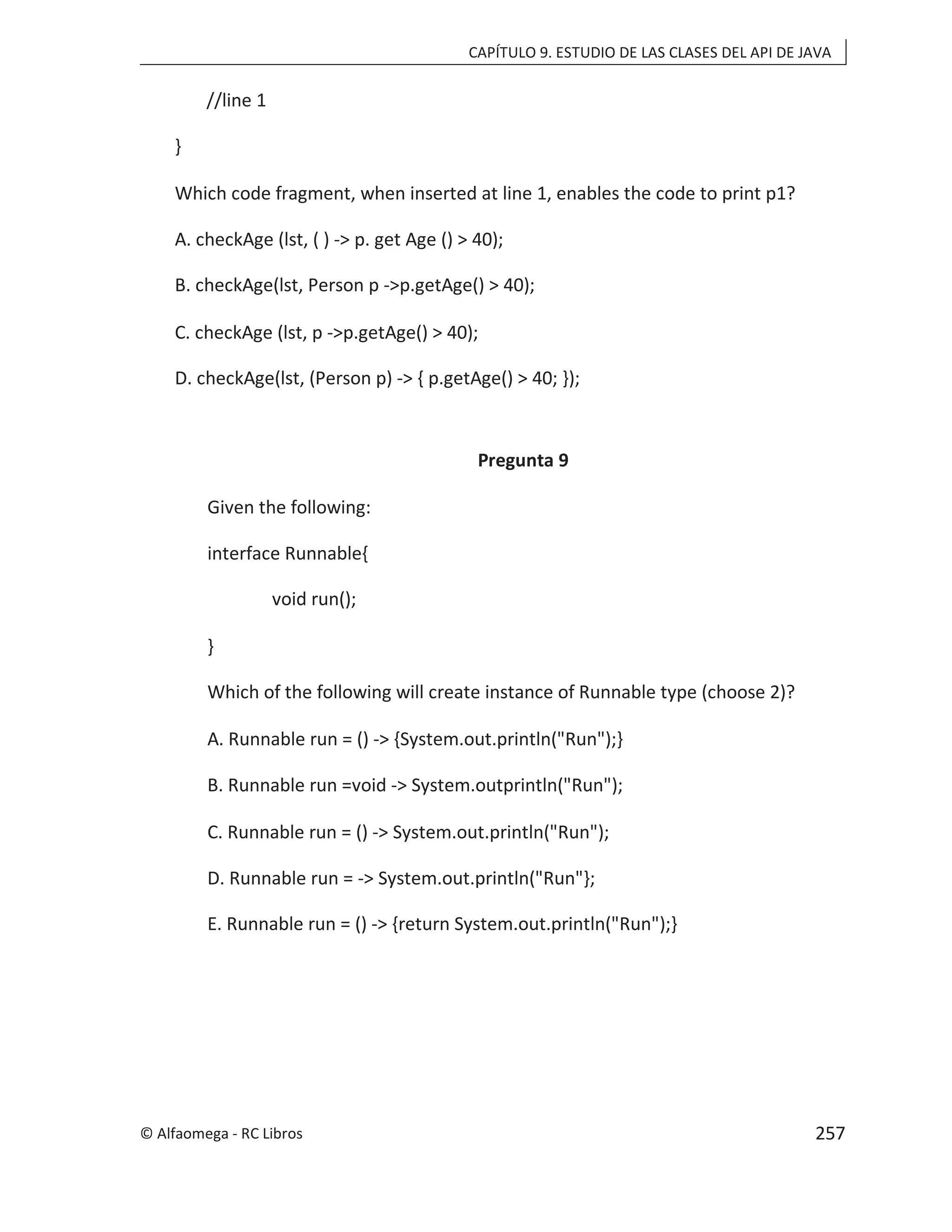 CAPÍTULO 9. ESTUDIO DE LAS CLASES DEL API DE JAVA
//line 1
}
Which code fragment, when inserted at line 1, enables the code to print p1?
A. checkAge (lst, ( ) -> p. get Age () > 40);
B. checkAge(lst, Person p ->p.getAge() > 40);
C. checkAge (lst, p ->p.getAge() > 40);
D. checkAge(lst, (Person p) -> { p.getAge() > 40; });
Pregunta 9
Given the following:
interface Runnable{
void run();
}
Which of the following will create instance of Runnable type (choose 2)?
A. Runnable run = () -> {System.out.println("Run");}
B. Runnable run =void -> System.outprintln("Run");
C. Runnable run = () -> System.out.println("Run");
D. Runnable run = -> System.out.println("Run"};
E. Runnable run = () -> {return System.out.println("Run");}
© Alfaomega - RC Libros 257
 