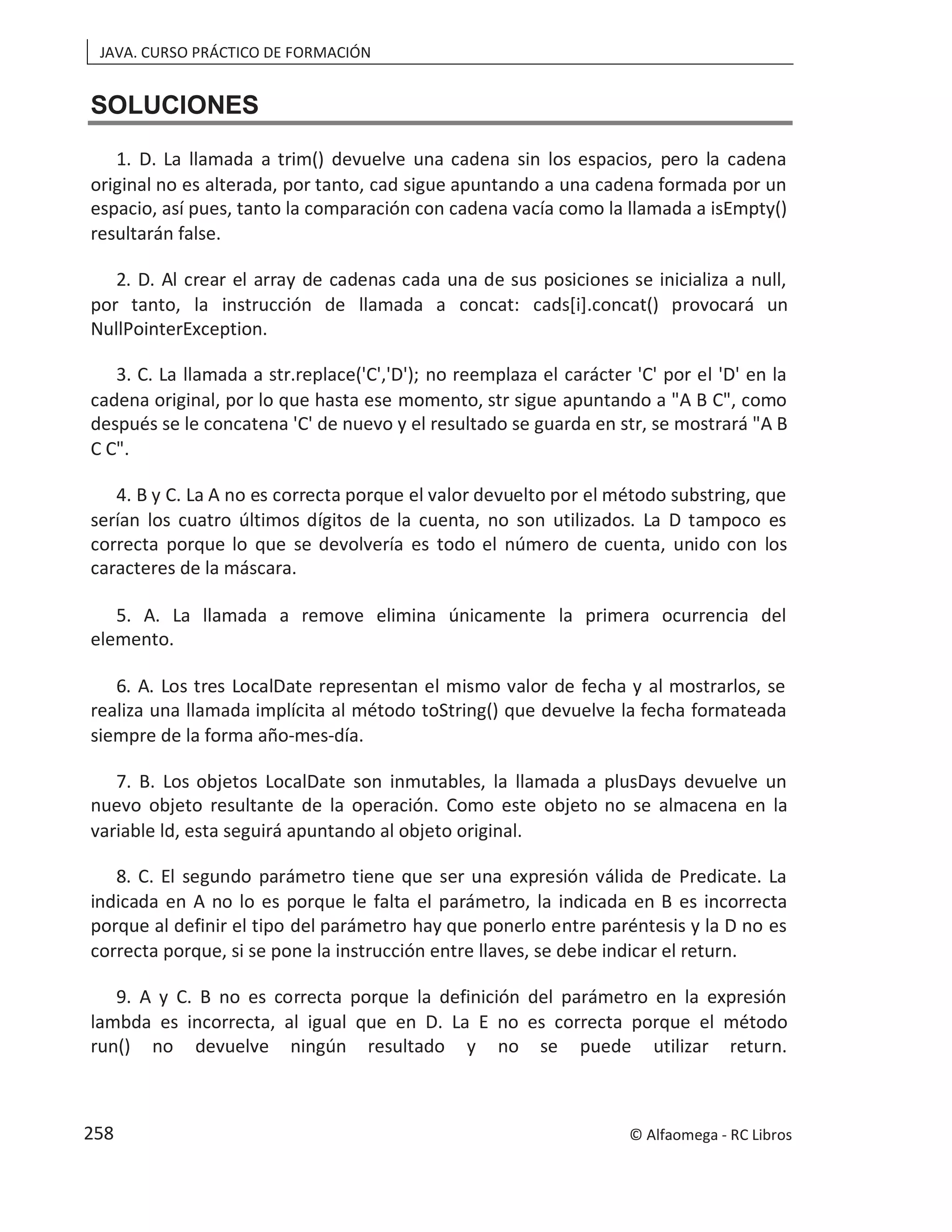 JAVA. CURSO PRÁCTICO DE FORMACIÓN
SOLUCIONES
1. D. La llamada a trim() devuelve una cadena sin los espacios, pero la cadena
original no es alterada, por tanto, cad sigue apuntando a una cadena formada por un
espacio, así pues, tanto la comparación con cadena vacía como la llamada a isEmpty()
resultarán false.
2. D. Al crear el array de cadenas cada una de sus posiciones se inicializa a null,
por tanto, la instrucción de llamada a concat: cads[i].concat() provocará un
NullPointerException.
3. C. La llamada a str.replace('C','D'); no reemplaza el carácter 'C' por el 'D' en la
cadena original, por lo que hasta ese momento, str sigue apuntando a "A B C", como
después se le concatena 'C' de nuevo y el resultado se guarda en str, se mostrará "A B
C C".
4. B y C. La A no es correcta porque el valor devuelto por el método substring, que
serían los cuatro últimos dígitos de la cuenta, no son utilizados. La D tampoco es
correcta porque lo que se devolvería es todo el número de cuenta, unido con los
caracteres de la máscara.
5. A. La llamada a remove elimina únicamente la primera ocurrencia del
elemento.
6. A. Los tres LocalDate representan el mismo valor de fecha y al mostrarlos, se
realiza una llamada implícita al método toString() que devuelve la fecha formateada
siempre de la forma año-mes-día.
7. B. Los objetos LocalDate son inmutables, la llamada a plusDays devuelve un
nuevo objeto resultante de la operación. Como este objeto no se almacena en la
variable ld, esta seguirá apuntando al objeto original.
8. C. El segundo parámetro tiene que ser una expresión válida de Predicate. La
indicada en A no lo es porque le falta el parámetro, la indicada en B es incorrecta
porque al definir el tipo del parámetro hay que ponerlo entre paréntesis y la D no es
correcta porque, si se pone la instrucción entre llaves, se debe indicar el return.
9. A y C. B no es correcta porque la definición del parámetro en la expresión
lambda es incorrecta, al igual que en D. La E no es correcta porque el método
run() no devuelve ningún resultado y no se puede utilizar return.
© Alfaomega - RC Libros
258
 