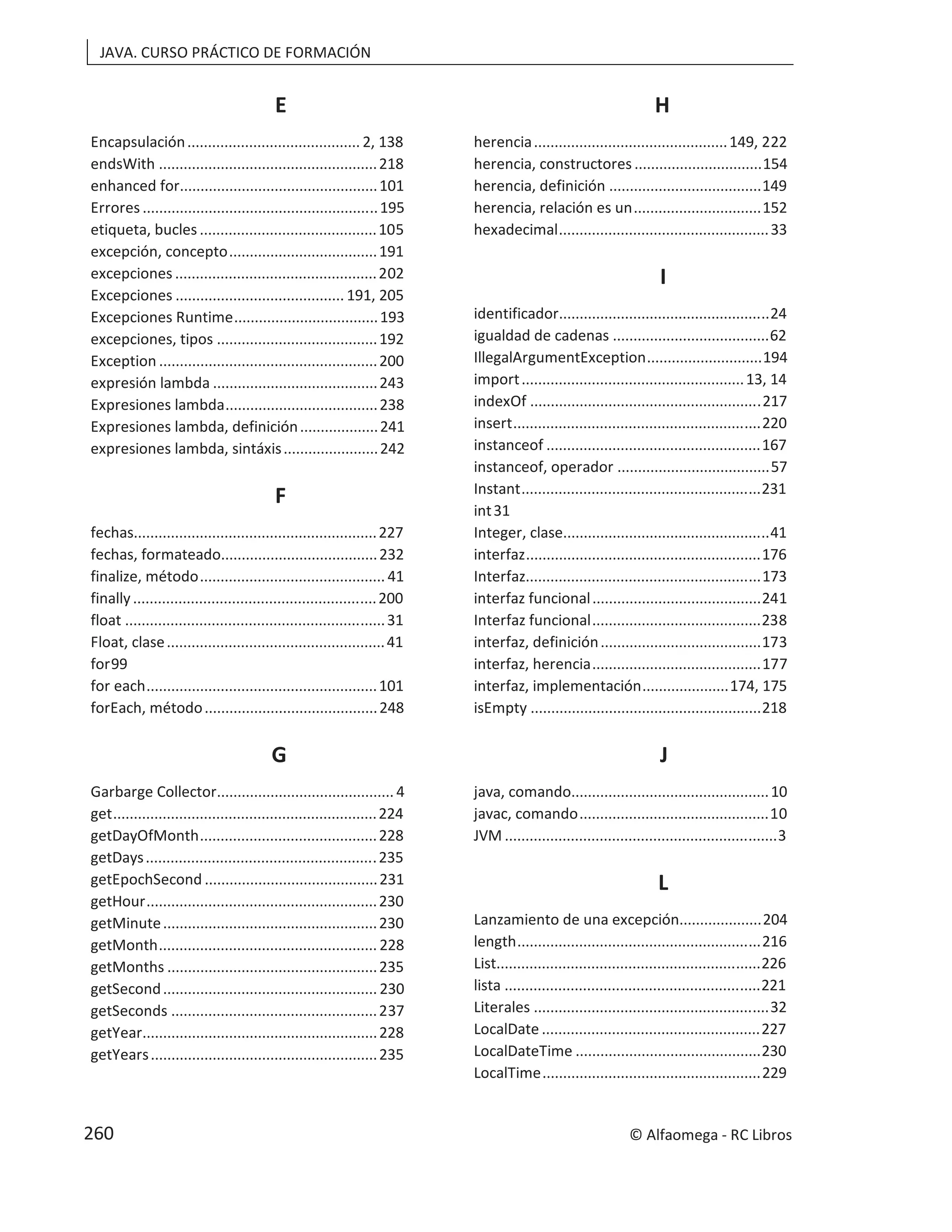 JAVA. CURSO PRÁCTICO DE FORMACIÓN
E
Encapsulación.......................................... 2, 138
endsWith .....................................................218
enhanced for................................................101
Errores .........................................................195
etiqueta, bucles ...........................................105
excepción, concepto....................................191
excepciones .................................................202
Excepciones ......................................... 191, 205
Excepciones Runtime...................................193
excepciones, tipos .......................................192
Exception .....................................................200
expresión lambda ........................................243
Expresiones lambda.....................................238
Expresiones lambda, definición...................241
expresiones lambda, sintáxis.......................242
F
fechas...........................................................227
fechas, formateado......................................232
finalize, método............................................. 41
finally...........................................................200
float ...............................................................31
Float, clase.....................................................41
for99
for each........................................................101
forEach, método..........................................248
G
Garbarge Collector........................................... 4
get................................................................224
getDayOfMonth...........................................228
getDays........................................................235
getEpochSecond ..........................................231
getHour........................................................230
getMinute....................................................230
getMonth..................................................... 228
getMonths ...................................................235
getSecond.................................................... 230
getSeconds ..................................................237
getYear.........................................................228
getYears.......................................................235
H
herencia...............................................149, 222
herencia, constructores ...............................154
herencia, definición .....................................149
herencia, relación es un...............................152
hexadecimal...................................................33
I
identificador...................................................24
igualdad de cadenas ......................................62
IllegalArgumentException............................194
import......................................................13, 14
indexOf ........................................................217
insert............................................................220
instanceof ....................................................167
instanceof, operador .....................................57
Instant..........................................................231
int31
Integer, clase..................................................41
interfaz.........................................................176
Interfaz.........................................................173
interfaz funcional.........................................241
Interfaz funcional.........................................238
interfaz, definición.......................................173
interfaz, herencia.........................................177
interfaz, implementación.....................174, 175
isEmpty ........................................................218
J
java, comando................................................10
javac, comando..............................................10
JVM ..................................................................3
L
Lanzamiento de una excepción....................204
length...........................................................216
List................................................................226
lista ..............................................................221
Literales .........................................................32
LocalDate .....................................................227
LocalDateTime .............................................230
LocalTime.....................................................229
© Alfaomega - RC Libros
260
 