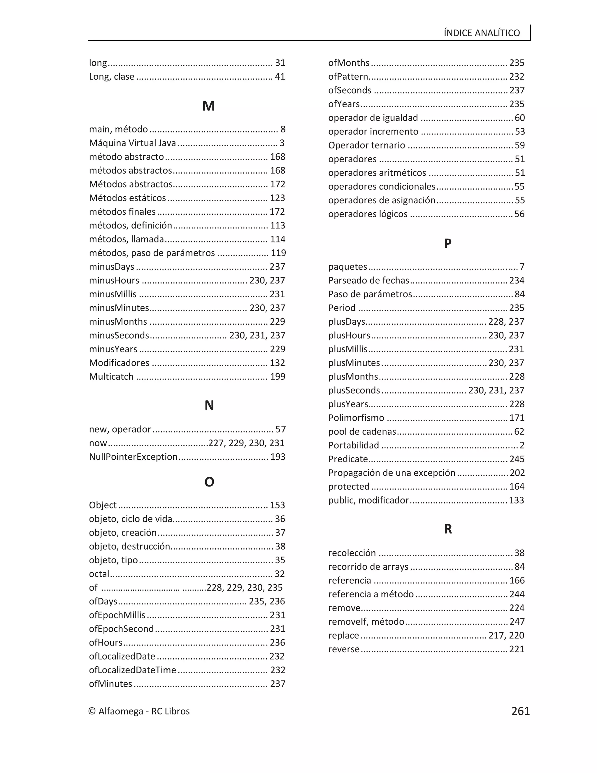 ÍNDICE ANALÍTICO
long................................................................ 31
Long, clase ..................................................... 41
M
main, método.................................................. 8
Máquina Virtual Java....................................... 3
método abstracto........................................ 168
métodos abstractos..................................... 168
Métodos abstractos..................................... 172
Métodos estáticos....................................... 123
métodos finales........................................... 172
métodos, definición..................................... 113
métodos, llamada........................................ 114
métodos, paso de parámetros .................... 119
minusDays ................................................... 237
minusHours ......................................... 230, 237
minusMillis .................................................. 231
minusMinutes...................................... 230, 237
minusMonths .............................................. 229
minusSeconds.............................. 230, 231, 237
minusYears .................................................. 229
Modificadores ............................................. 132
Multicatch ................................................... 199
N
new, operador............................................... 57
now.......................................227, 229, 230, 231
NullPointerException................................... 193
O
Object.......................................................... 153
objeto, ciclo de vida....................................... 36
objeto, creación............................................. 37
objeto, destrucción........................................ 38
objeto, tipo.................................................... 35
octal............................................................... 32
of …………………………… ……….228, 229, 230, 235
ofDays.................................................. 235, 236
ofEpochMillis............................................... 231
ofEpochSecond............................................ 231
ofHours........................................................ 236
ofLocalizedDate........................................... 232
ofLocalizedDateTime................................... 232
ofMinutes.................................................... 237
ofMonths..................................................... 235
ofPattern......................................................232
ofSeconds ....................................................237
ofYears.........................................................235
operador de igualdad ....................................60
operador incremento ....................................53
Operador ternario .........................................59
operadores .................................................... 51
operadores aritméticos .................................51
operadores condicionales..............................55
operadores de asignación..............................55
operadores lógicos ........................................56
P
paquetes..........................................................7
Parseado de fechas......................................234
Paso de parámetros.......................................84
Period ..........................................................235
plusDays............................................... 228, 237
plusHours.............................................230, 237
plusMillis......................................................231
plusMinutes.........................................230, 237
plusMonths..................................................228
plusSeconds................................. 230, 231, 237
plusYears......................................................228
Polimorfismo ...............................................171
pool de cadenas.............................................62
Portabilidad .....................................................2
Predicate......................................................245
Propagación de una excepción....................202
protected.....................................................164
public, modificador......................................133
R
recolección ....................................................38
recorrido de arrays ........................................84
referencia .................................................... 166
referencia a método....................................244
remove.........................................................224
removeIf, método........................................247
replace................................................. 217, 220
reverse.........................................................221
© Alfaomega - RC Libros 261
 