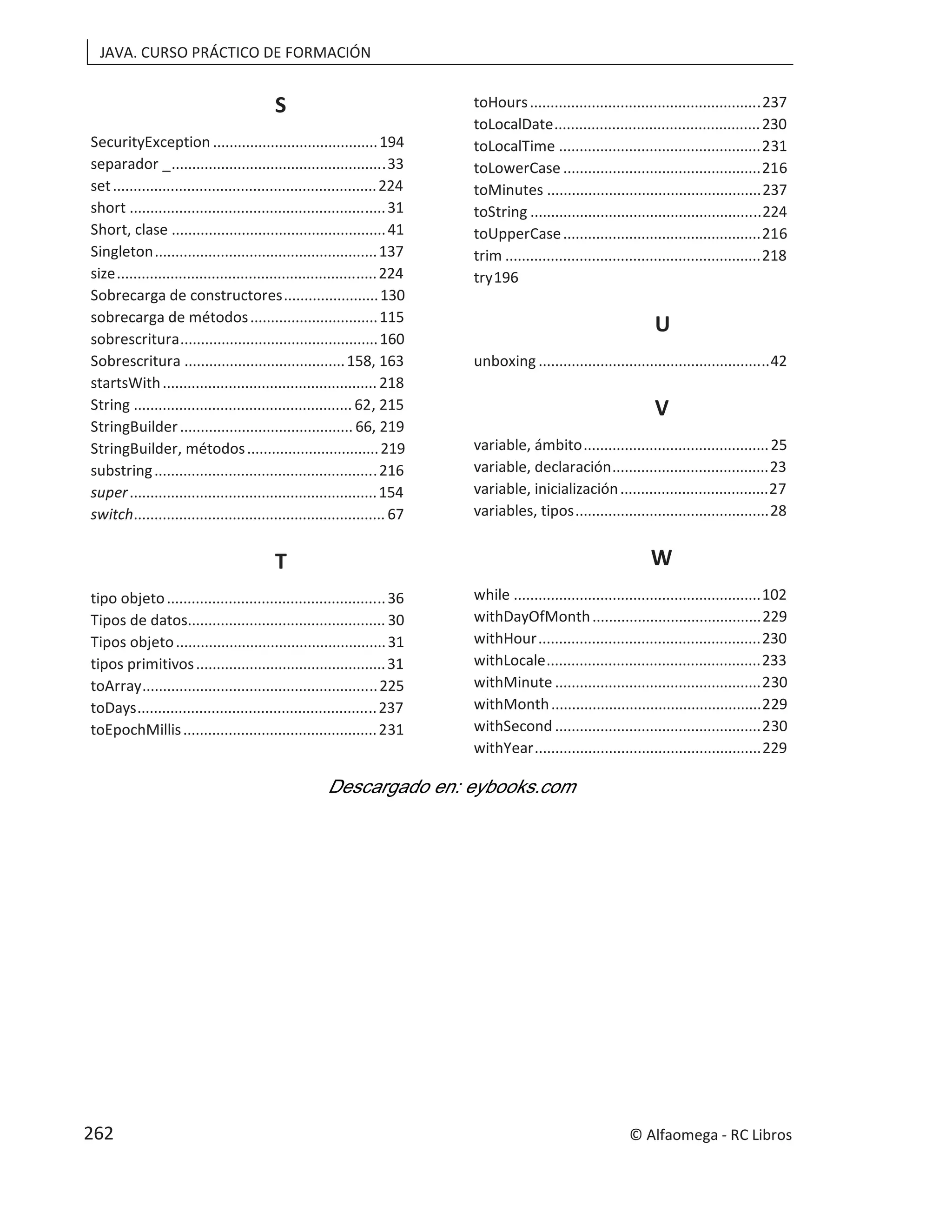 JAVA. CURSO PRÁCTICO DE FORMACIÓN
S
SecurityException ........................................194
separador _....................................................33
set................................................................224
short ..............................................................31
Short, clase ....................................................41
Singleton......................................................137
size...............................................................224
Sobrecarga de constructores.......................130
sobrecarga de métodos...............................115
sobrescritura................................................160
Sobrescritura .......................................158, 163
startsWith.................................................... 218
String ..................................................... 62, 215
StringBuilder.......................................... 66, 219
StringBuilder, métodos................................219
substring......................................................216
super............................................................154
switch............................................................. 67
T
tipo objeto.....................................................36
Tipos de datos................................................ 30
Tipos objeto...................................................31
tipos primitivos..............................................31
toArray.........................................................225
toDays..........................................................237
toEpochMillis...............................................231
toHours........................................................237
toLocalDate..................................................230
toLocalTime .................................................231
toLowerCase ................................................216
toMinutes ....................................................237
toString ........................................................224
toUpperCase................................................216
trim ..............................................................218
try196
U
unboxing ........................................................42
V
variable, ámbito.............................................25
variable, declaración......................................23
variable, inicialización....................................27
variables, tipos...............................................28
W
while ............................................................102
withDayOfMonth.........................................229
withHour......................................................230
withLocale....................................................233
withMinute ..................................................230
withMonth...................................................229
withSecond ..................................................230
withYear.......................................................229
© Alfaomega - RC Libros
262
 