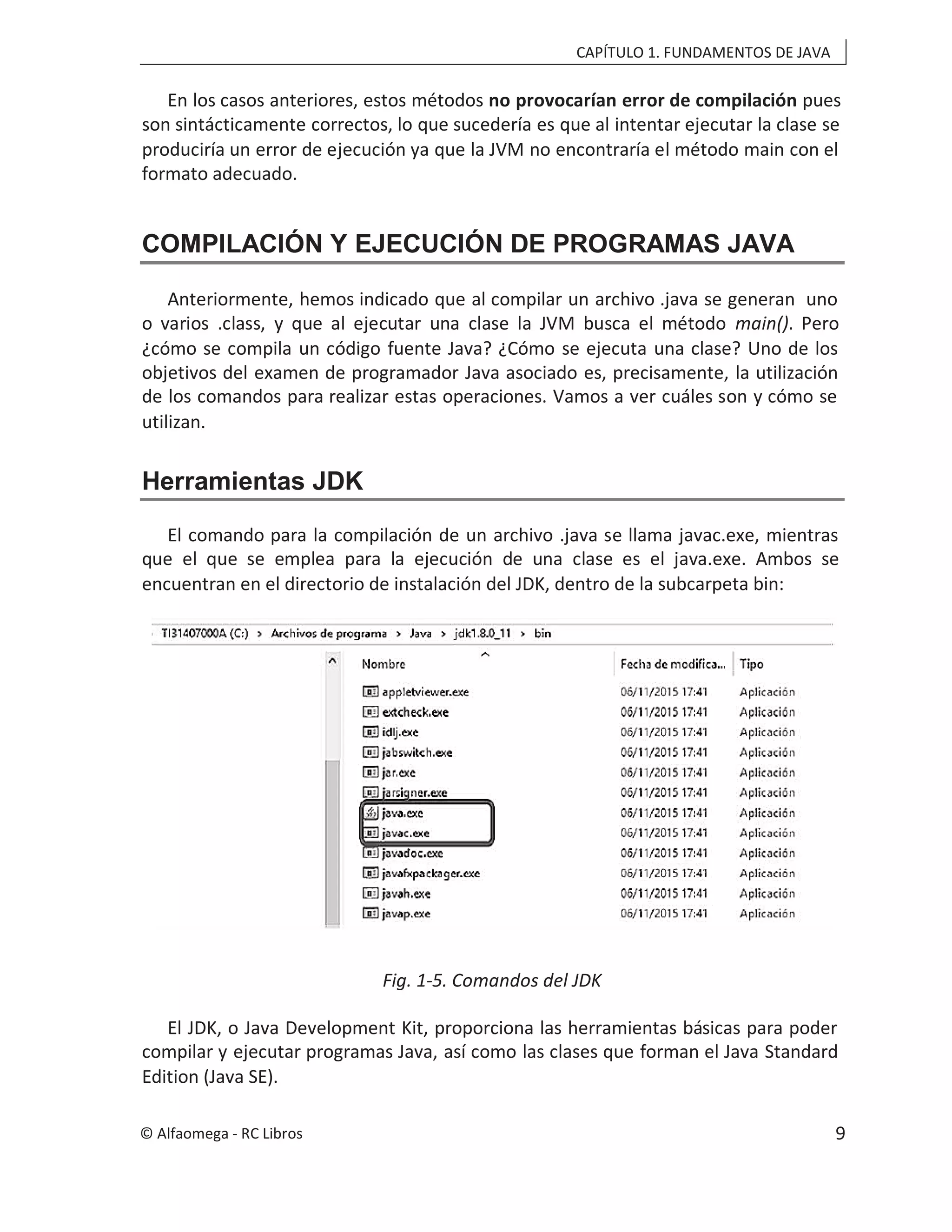 CAPÍTULO 1. FUNDAMENTOS DE JAVA
En los casos anteriores, estos métodos no provocarían error de compilación pues
son sintácticamente correctos, lo que sucedería es que al intentar ejecutar la clase se
produciría un error de ejecución ya que la JVM no encontraría el método main con el
formato adecuado.
COMPILACIÓN Y EJECUCIÓN DE PROGRAMAS JAVA
Anteriormente, hemos indicado que al compilar un archivo .java se generan uno
o varios .class, y que al ejecutar una clase la JVM busca el método main(). Pero
¿cómo se compila un código fuente Java? ¿Cómo se ejecuta una clase? Uno de los
objetivos del examen de programador Java asociado es, precisamente, la utilización
de los comandos para realizar estas operaciones. Vamos a ver cuáles son y cómo se
utilizan.
Herramientas JDK
El comando para la compilación de un archivo .java se llama javac.exe, mientras
que el que se emplea para la ejecución de una clase es el java.exe. Ambos se
encuentran en el directorio de instalación del JDK, dentro de la subcarpeta bin:
Fig. 1-5. Comandos del JDK
El JDK, o Java Development Kit, proporciona las herramientas básicas para poder
compilar y ejecutar programas Java, así como las clases que forman el Java Standard
Edition (Java SE).
© Alfaomega - RC Libros 9
 