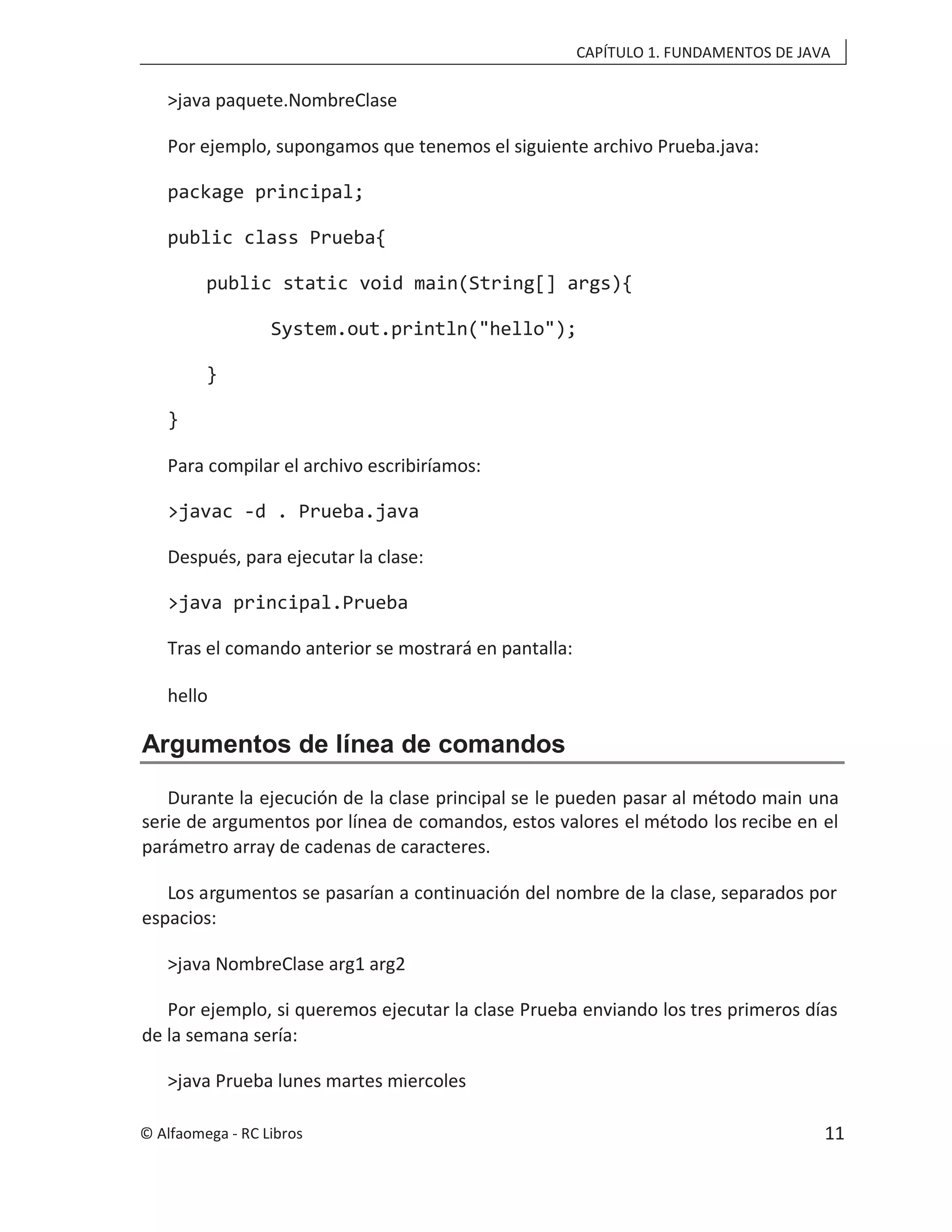 CAPÍTULO 1. FUNDAMENTOS DE JAVA
>java paquete.NombreClase
Por ejemplo, supongamos que tenemos el siguiente archivo Prueba.java:
package principal;
public class Prueba{
public static void main(String[] args){
System.out.println("hello");
}
}
Para compilar el archivo escribiríamos:
>javac -d . Prueba.java
Después, para ejecutar la clase:
>java principal.Prueba
Tras el comando anterior se mostrará en pantalla:
hello
Argumentos de línea de comandos
Durante la ejecución de la clase principal se le pueden pasar al método main una
serie de argumentos por línea de comandos, estos valores el método los recibe en el
parámetro array de cadenas de caracteres.
Los argumentos se pasarían a continuación del nombre de la clase, separados por
espacios:
>java NombreClase arg1 arg2
Por ejemplo, si queremos ejecutar la clase Prueba enviando los tres primeros días
de la semana sería:
>java Prueba lunes martes miercoles
© Alfaomega - RC Libros 11
 
