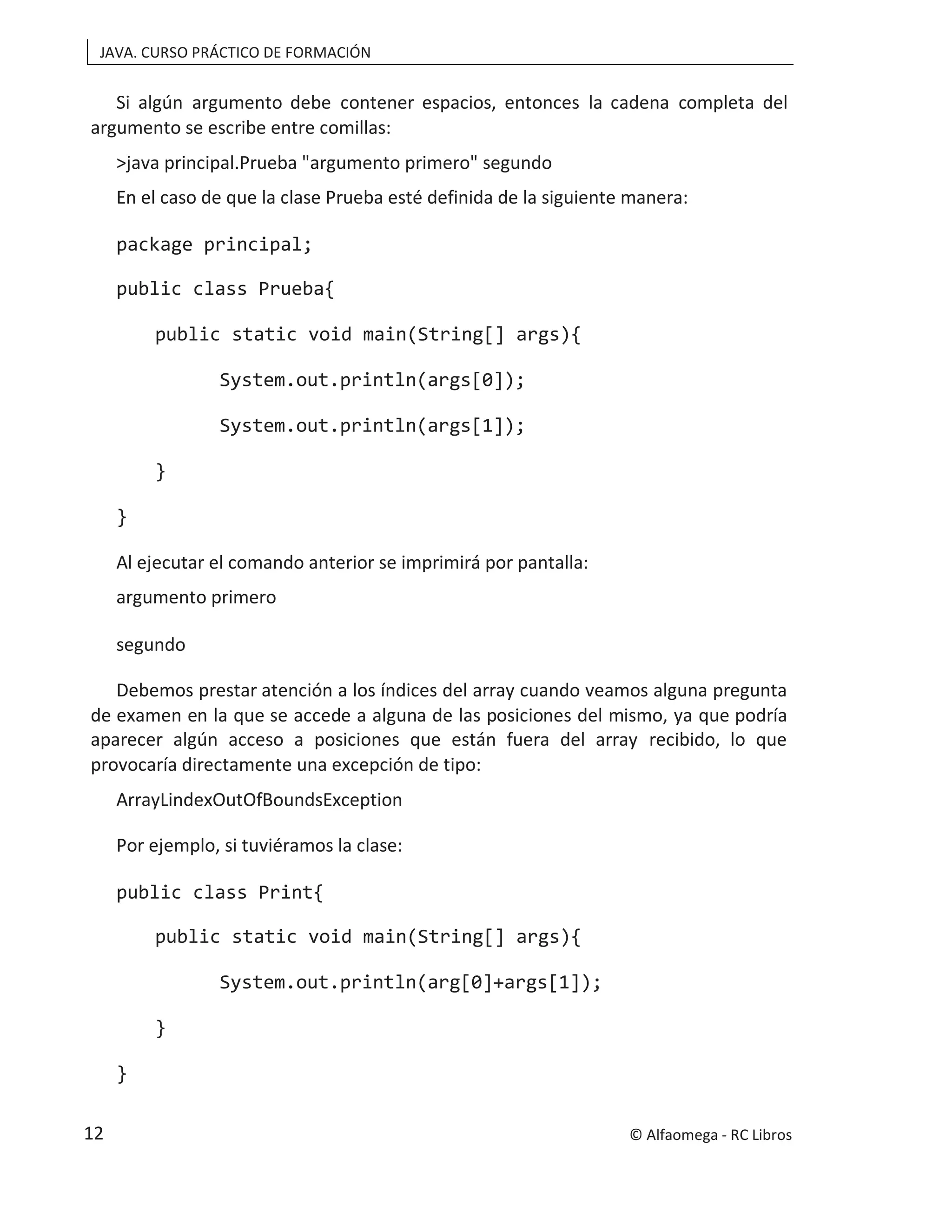 JAVA. CURSO PRÁCTICO DE FORMACIÓN
Si algún argumento debe contener espacios, entonces la cadena completa del
argumento se escribe entre comillas:
>java principal.Prueba "argumento primero" segundo
En el caso de que la clase Prueba esté definida de la siguiente manera:
package principal;
public class Prueba{
public static void main(String[] args){
System.out.println(args[0]);
System.out.println(args[1]);
}
}
Al ejecutar el comando anterior se imprimirá por pantalla:
argumento primero
segundo
Debemos prestar atención a los índices del array cuando veamos alguna pregunta
de examen en la que se accede a alguna de las posiciones del mismo, ya que podría
aparecer algún acceso a posiciones que están fuera del array recibido, lo que
provocaría directamente una excepción de tipo:
ArrayLindexOutOfBoundsException
Por ejemplo, si tuviéramos la clase:
public class Print{
public static void main(String[] args){
System.out.println(arg[0]+args[1]);
}
}
© Alfaomega - RC Libros
12
 