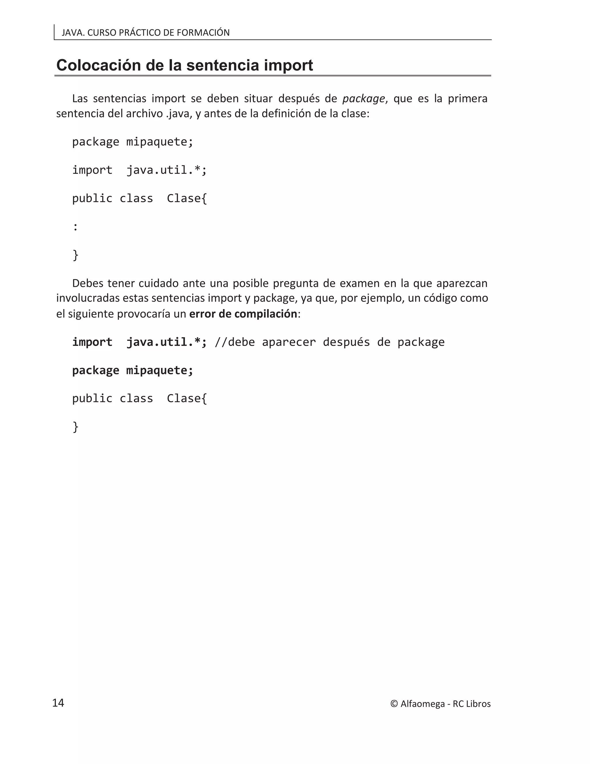 JAVA. CURSO PRÁCTICO DE FORMACIÓN
Colocación de la sentencia import
Las sentencias import se deben situar después de package, que es la primera
sentencia del archivo .java, y antes de la definición de la clase:
package mipaquete;
import java.util.*;
public class Clase{
:
}
Debes tener cuidado ante una posible pregunta de examen en la que aparezcan
involucradas estas sentencias im mplo, un código como
port y package, ya que, por eje
el siguiente provocaría un error de compilación:
import java.util.*; //debe aparecer después de package
package mipaquete;
public class Clase{
}
© Alfaomega - RC Libros
14
 