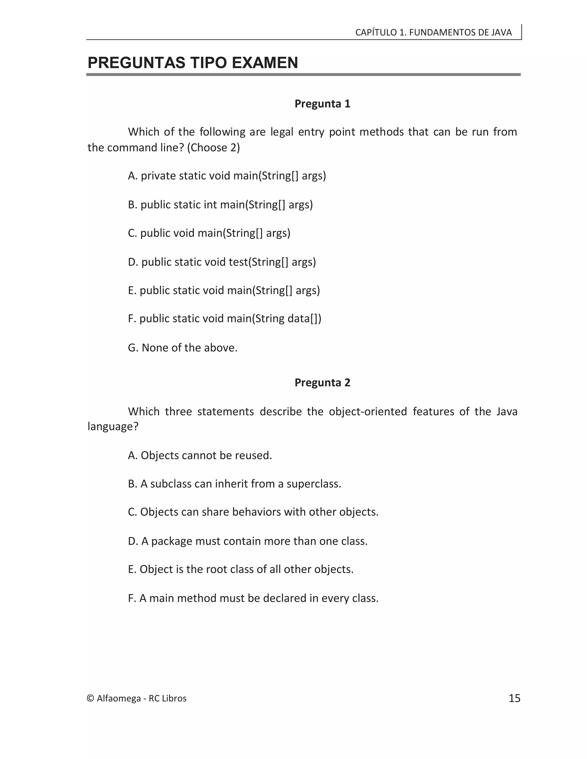CAPÍTULO 1. FUNDAMENTOS DE JAVA
PREGUNTAS TIPO EXAMEN
Pregunta 1
Which of the following are legal entry point methods that can be run from
the command line? (Choose 2)
A. private static void main(String[] args)
B. public static int main(String[] args)
C. public void main(String[] args)
D. public static void test(String[] args)
E. public static void main(String[] args)
F. public static void main(String data[])
G. None of the above.
Pregunta 2
Which three statements describe the object-oriented features of the Java
language?
A. Objects cannot be reused.
B. A subclass can inherit from a superclass.
C. Objects can share behaviors with other objects.
D. A package must contain more than one class.
E. Object is the root class of all other objects.
F. A main method must be declared in every class.
© Alfaomega - RC Libros 15
 