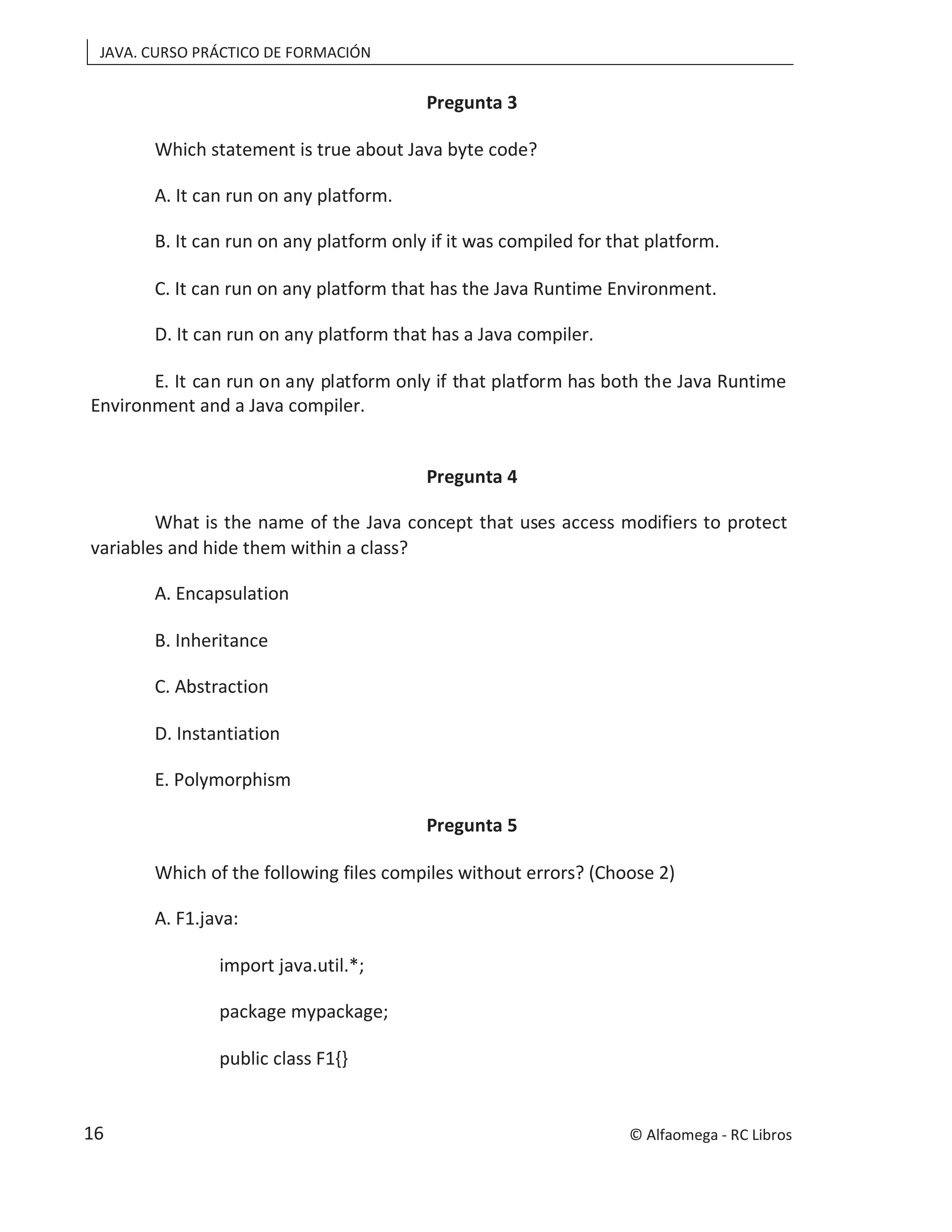 JAVA. CURSO PRÁCTICO DE FORMACIÓN
Pregunta 3
Which statement is true about Java byte code?
A. It can run on any platform.
B. It can run on any platform only if it was compiled for that platform.
C. It can run on any platform that has the Java Runtime Environment.
D. It can run on any platform that has a Java compiler.
E. It can run on any platform only if that platform has both the Java Runtime
Environment and a Java compiler.
Pregunta 4
What is the name of the Java concept that uses access modifiers to protect
variables and hide them within a class?
A. Encapsulation
B. Inheritance
C. Abstraction
D. Instantiation
E. Polymorphism
Pregunta 5
Which of the following files compiles without errors? (Choose 2)
A. F1.java:
import java.util.*;
package mypackage;
public class F1{}
© Alfaomega - RC Libros
16
 