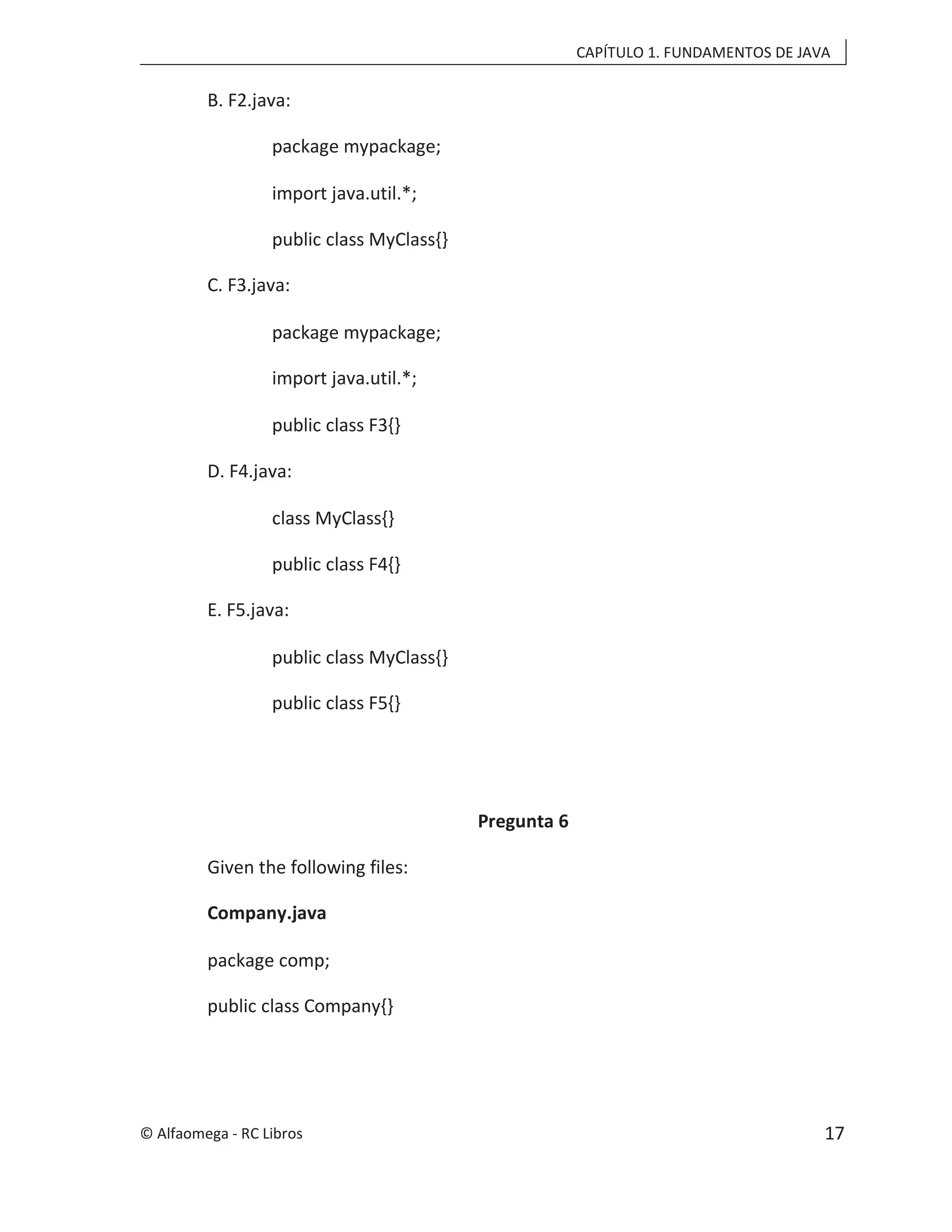 CAPÍTULO 1. FUNDAMENTOS DE JAVA
B. F2.java:
package mypackage;
import java.util.*;
public class MyClass{}
C. F3.java:
package mypackage;
import java.util.*;
public class F3{}
D. F4.java:
class MyClass{}
public class F4{}
E. F5.java:
public class MyClass{}
public class F5{}
Pregunta 6
Given the following files:
Company.java
package comp;
public class Company{}
© Alfaomega - RC Libros 17
 