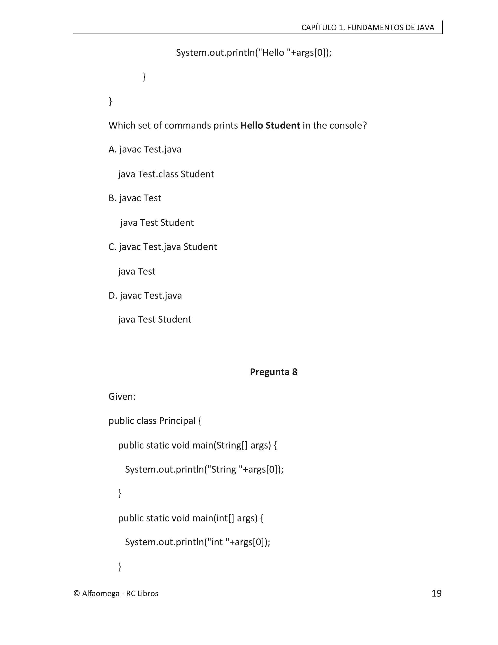 CAPÍTULO 1. FUNDAMENTOS DE JAVA
System.out.println("Hello "+args[0]);
}
}
Which set of commands prints Hello Student in the console?
A. javac Test.java
java Test.class Student
B. javac Test
java Test Student
C. javac Test.java Student
java Test
D. javac Test.java
java Test Student
Pregunta 8
Given:
public class Principal {
public static void main(String[] args) {
System.out.println("String "+args[0]);
}
public static void main(int[] args) {
System.out.println("int "+args[0]);
}
© Alfaomega - RC Libros 19
 