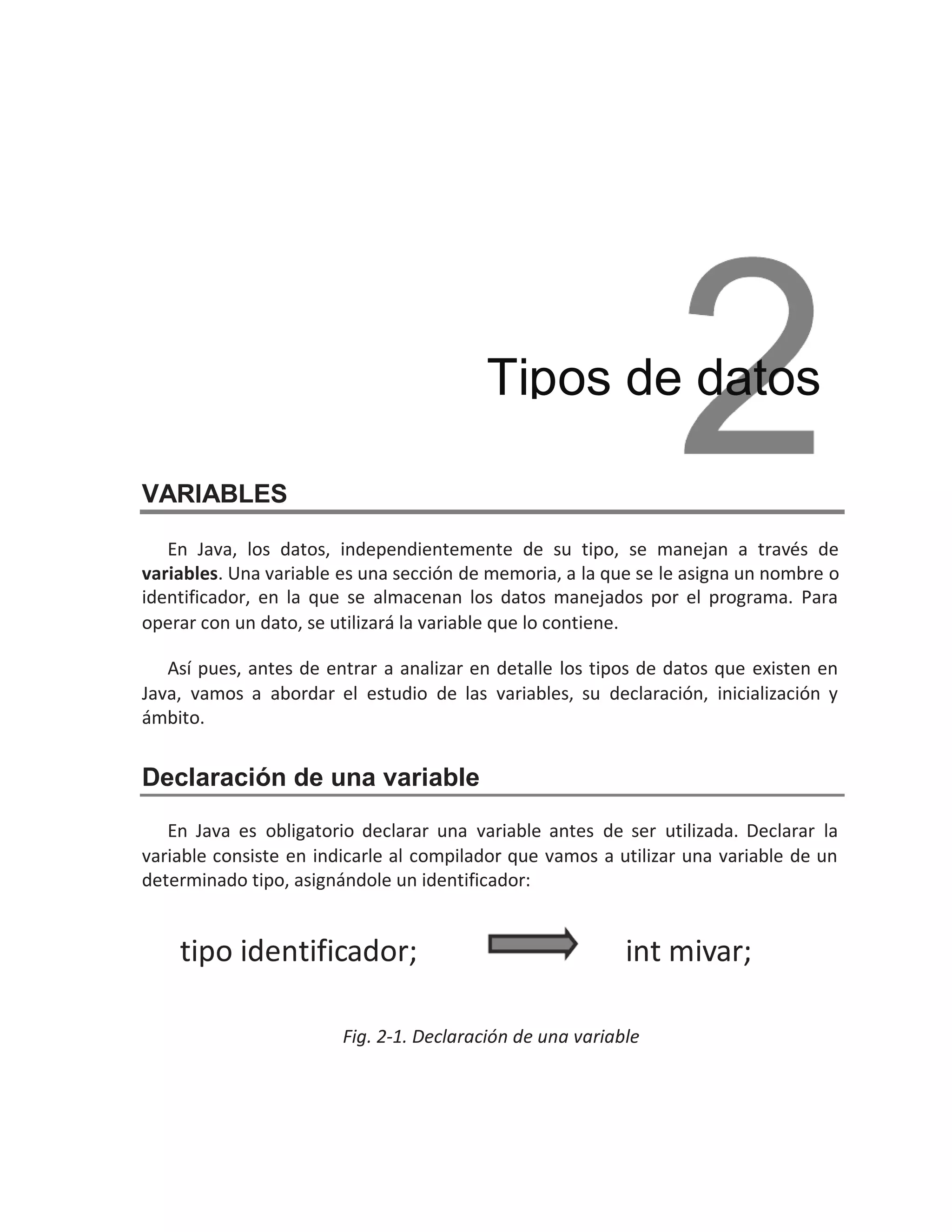 VARIABLES
En Java, los datos, independientemente de su tipo, se manejan a través de
variables. Una variable es una sección de memoria, a la que se le asigna un nombre o
identificador, en la que se almacenan los datos manejados por el programa. Para
operar con un dato, se utilizará la variable que lo contiene.
Así pues, antes de entrar a analizar en detalle los tipos de datos que existen en
Java, vamos a abordar el estudio de las variables, su declaración, inicialización y
ámbito.
Declaración de una variable
En Java es obligatorio declarar una variable antes de ser utilizada. Declarar la
variable consiste en indicarle al compilador que vamos a utilizar una variable de un
determinado tipo, asignándole un identificador:
Fig. 2-1. Declaración de una variable
Tipos de datos
int mivar;
tipo identificador;
 