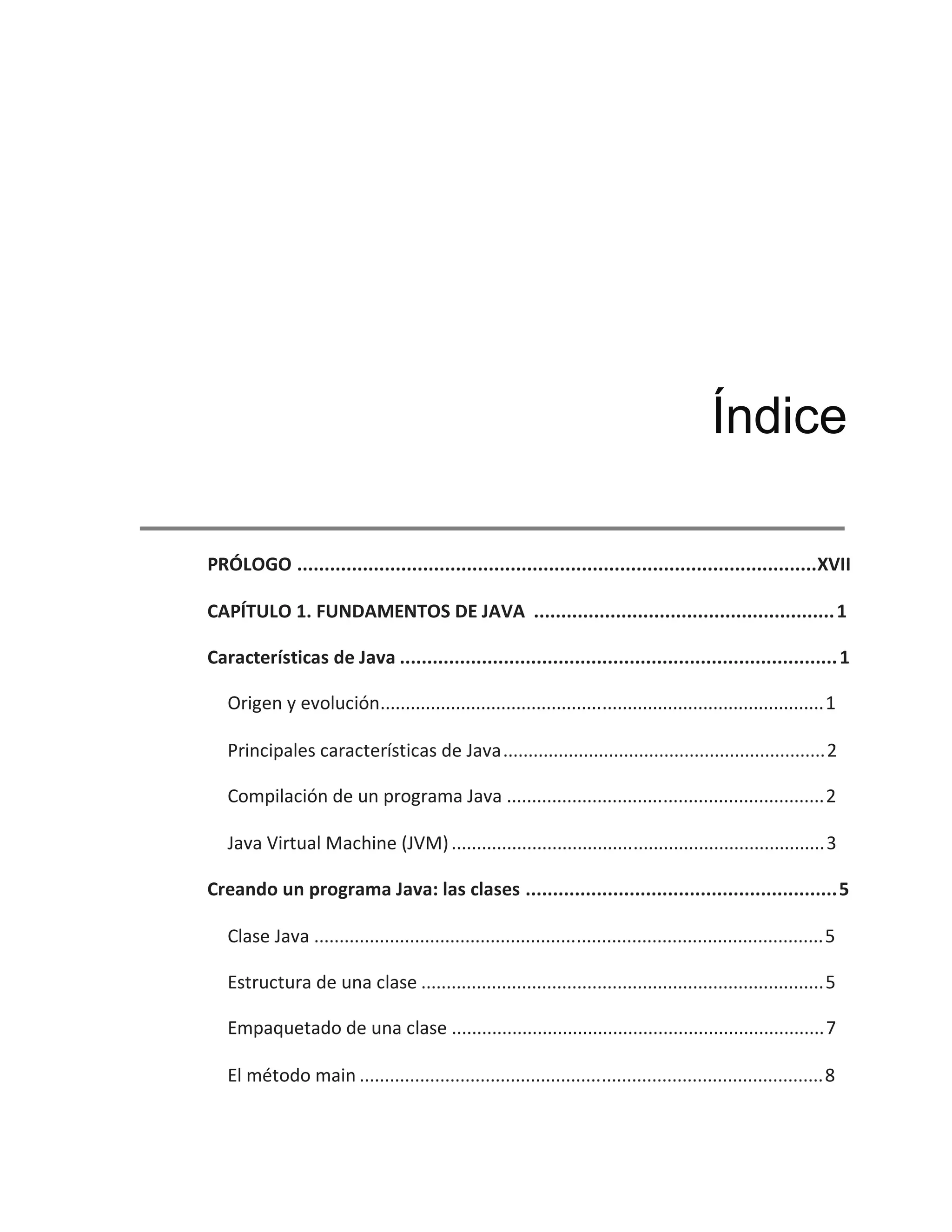 PRÓLOGO ...............................................................................................XVII
CAPÍTULO 1. FUNDAMENTOS DE JAVA .......................................................1
Características de Java ................................................................................1
Origen y evolución........................................................................................1
Principales características de Java................................................................2
Compilación de un programa Java ...............................................................2
Java Virtual Machine (JVM)..........................................................................3
Creando un programa Java: las clases .........................................................5
Clase Java .....................................................................................................5
Estructura de una clase ................................................................................5
Empaquetado de una clase ..........................................................................7
El método main ............................................................................................8
Índice
 
