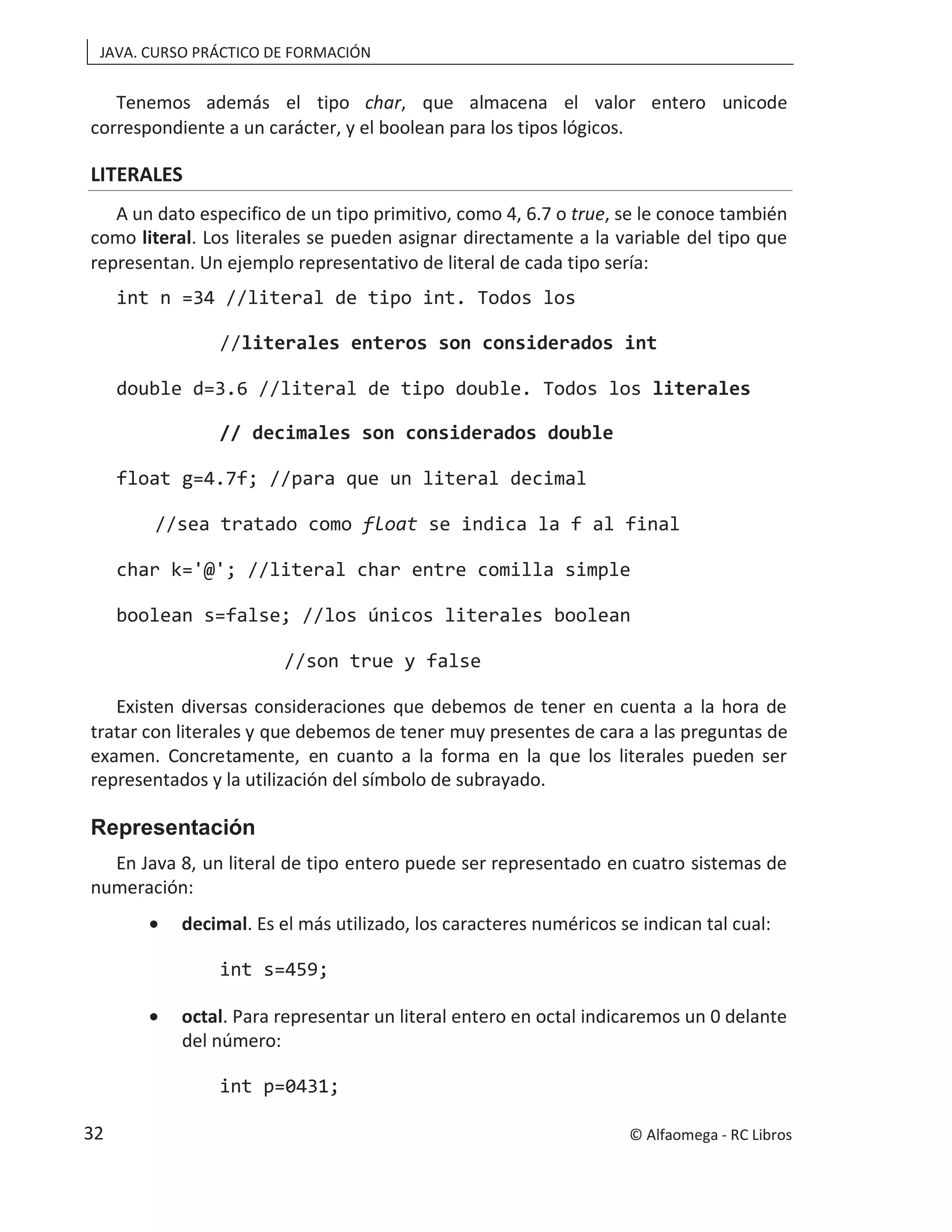 JAVA. CURSO PRÁCTICO DE FORMACIÓN
Tenemos además el tipo char, que almacena el valor entero unicode
correspondiente a un carácter, y el boolean para los tipos lógicos.
LITERALES
A un dato especifico de un tipo primitivo, como 4, 6.7 o true, se le conoce también
como literal. Los literales se pueden asignar directamente a la variable del tipo que
representan. Un ejemplo representativo de literal de cada tipo sería:
int n =34 //literal de tipo int. Todos los
//literales enteros son considerados int
double d=3.6 //literal de tipo double. Todos los literales
// decimales son considerados double
float g=4.7f; //para que un literal decimal
//sea tratado como float se indica la f al final
char k='@'; //literal char entre comilla simple
boolean s=false; //los únicos literales boolean
//son true y false
Existen diversas consideraciones que debemos de tener en cuenta a la hora de
tratar con literales y que debemos de tener muy presentes de cara a las preguntas de
examen. Concretamente, en cuanto a la forma en la que los literales pueden ser
representados y la utilización del símbolo de subrayado.
Representación
En Java 8, un literal de tipo entero puede ser representado en cuatro sistemas de
numeración:
• decimal. Es el más utilizado, los caracteres numéricos se indican tal cual:
int s=459;
• octal. Para representar un literal entero en octal indicaremos un 0 delante
del número:
int p=0431;
© Alfaomega - RC Libros
32
 
