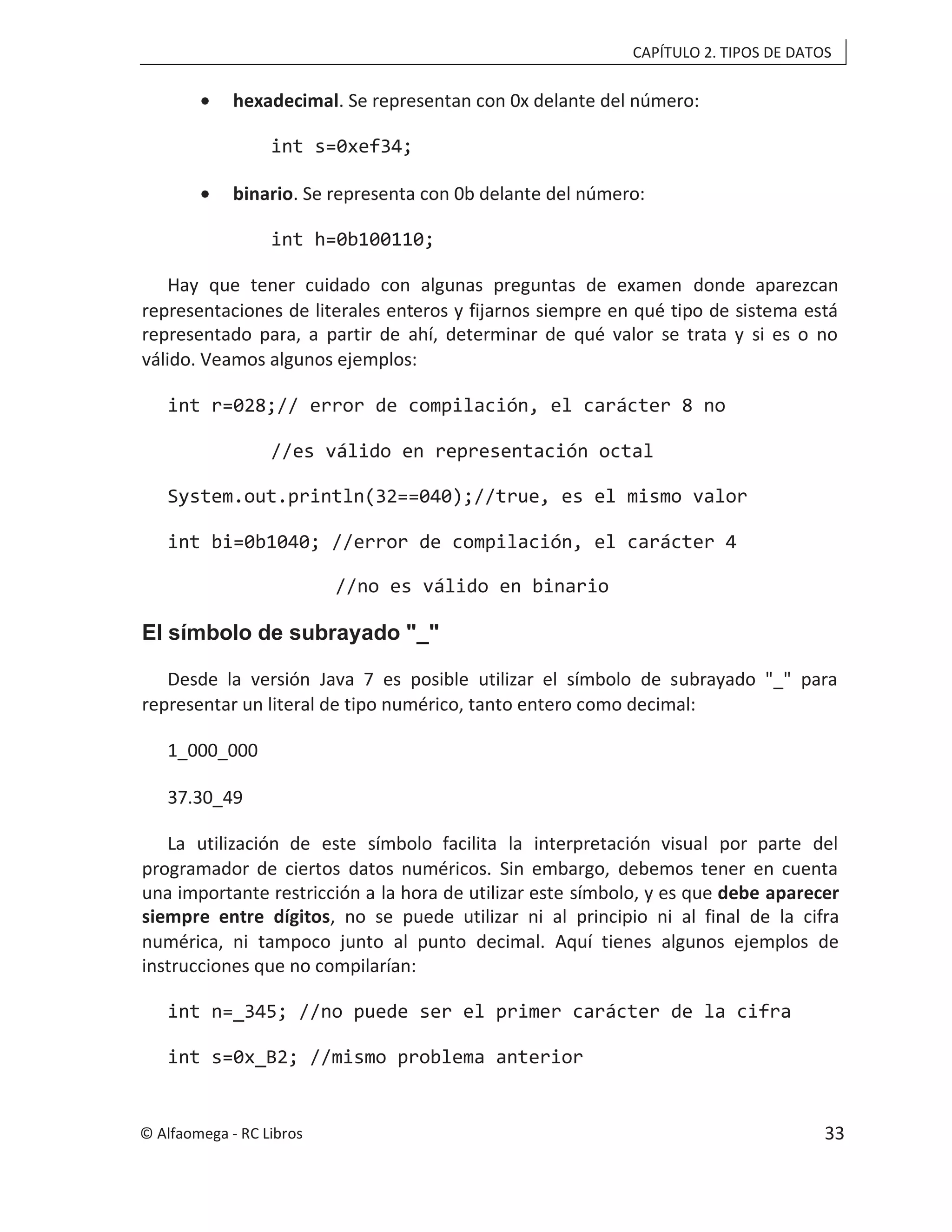 CAPÍTULO 2. TIPOS DE DATOS
• hexadecimal. Se representan con 0x delante del número:
int s=0xef34;
• binario. Se representa con 0b delante del número:
int h=0b100110;
Hay que tener cuidado con algunas preguntas de examen donde aparezcan
representaciones de literales enteros y fijarnos siempre en qué tipo de sistema está
representado para, a partir de ahí, determinar de qué valor se trata y si es o no
válido. Veamos algunos ejemplos:
int r=028;// error de compilación, el carácter 8 no
//es válido en representación octal
System.out.println(32==040);//true, es el mismo valor
int bi=0b1040; //error de compilación, el carácter 4
//no es válido en binario
El símbolo de subrayado "_"
Desde la versión Java 7 es posible utilizar el símbolo de subrayado "_" para
representar un literal de tipo numérico, tanto entero como decimal:
1_000_000
37.30_49
La utilización de este símbolo facilita la interpretación visual por parte del
programador de ciertos datos numéricos. Sin embargo, debemos tener en cuenta
una importante restricción a la hora de utilizar este símbolo, y es que debe aparecer
siempre entre dígitos, no se puede utilizar ni al principio ni al final de la cifra
numérica, ni tampoco junto al punto decimal. Aquí tienes algunos ejemplos de
instrucciones que no compilarían:
int n=_345; //no puede ser el primer carácter de la cifra
int s=0x_B2; //mismo problema anterior
© Alfaomega - RC Libros 33
 