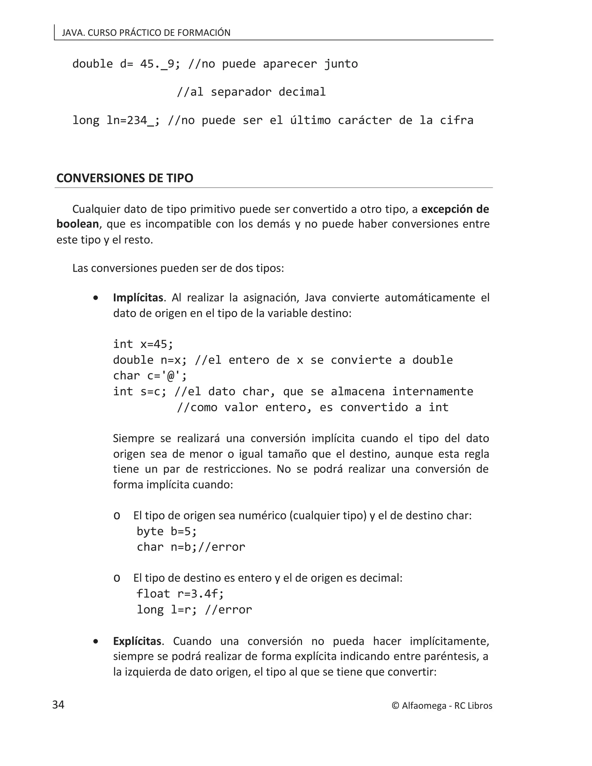JAVA. CURSO PRÁCTICO DE FORMACIÓN
double d= 45._9; //no puede aparecer junto
//al separador decimal
long ln=234_; //no puede ser el último carácter de la cifra
CONVERSIONES DE TIPO
Cualquier dato de tipo primitivo puede ser convertido a otro tipo, a excepción de
boolean, que es incompatible con los demás y no puede haber conversiones entre
este tipo y el resto.
Las conversiones pueden ser de dos tipos:
• Implícitas. Al realizar la asignación, Java convierte automáticamente el
dato de origen en el tipo de la variable destino:
int x=45;
double n=x; //el entero de x se convierte a double
char c='@';
int s=c; //el dato char, que se almacena internamente
//como valor entero, es convertido a int
Siempre se realizará una conversión implícita cuando el tipo del dato
origen sea de menor o igual tamaño que el destino, aunque esta regla
tiene un par de restricciones. No se podrá realizar una conversión de
forma implícita cuando:
o El tipo de origen sea numérico (cualquier tipo) y el de destino char:
byte b=5;
char n=b;//error
o El tipo de destino es entero y el de origen es decimal:
float r=3.4f;
long l=r; //error
• Explícitas. Cuando una conversión no pueda hacer implícitamente,
siempre se podrá realizar de forma explícita indicando entre paréntesis, a
la izquierda de dato origen, el tipo al que se tiene que convertir:
© Alfaomega - RC Libros
34
 
