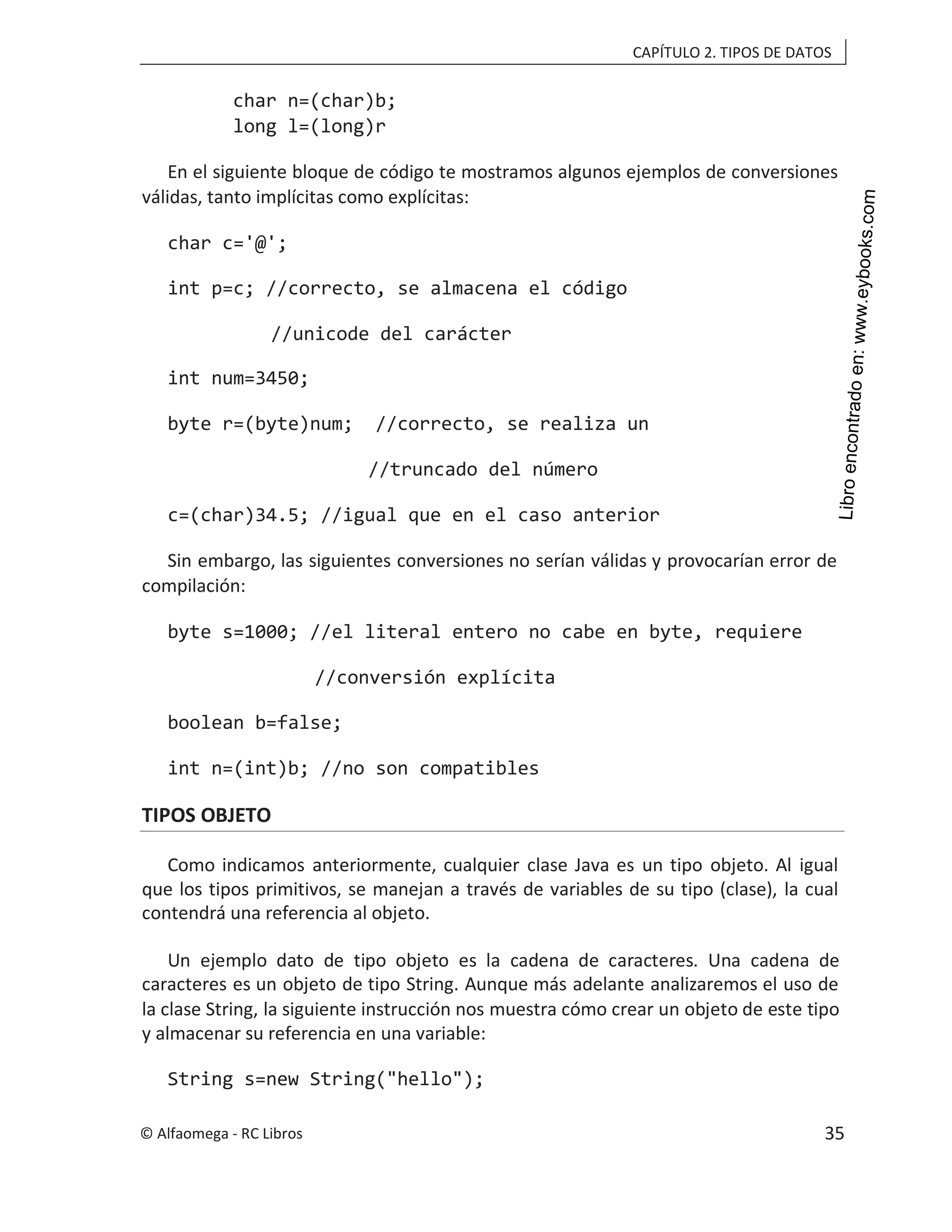 CAPÍTULO 2. TIPOS DE DATOS
char n=(char)b;
long l=(long)r
En el siguiente bloque de código te mostramos algunos ejemplos de conversiones
válidas, tanto implícitas como explícitas:
char c='@';
int p=c; //correcto, se almacena el código
//unicode del carácter
int num=3450;
byte r=(byte)num; //correcto, se realiza un
//truncado del número
c=(char)34.5; //igual que en el caso anterior
Sin embargo, las siguientes conversiones no serían válidas y provocarían error de
compilación:
byte s=1000; //el literal entero no cabe en byte, requiere
//conversión explícita
boolean b=false;
int n=(int)b; //no son compatibles
TIPOS OBJETO
Como indicamos anteriormente, cualquier clase Java es un tipo objeto. Al igual
que los tipos primitivos, se manejan a través de variables de su tipo (clase), la cual
contendrá una referencia al objeto.
Un ejemplo dato de tipo objeto es la cadena de caracteres. Una cadena de
caracteres es un objeto de tipo String. Aunque más adelante analizaremos el uso de
la clase String, la siguiente instrucción nos muestra cómo crear un objeto de este tipo
y almacenar su referencia en una variable:
String s=new String("hello");
© Alfaomega - RC Libros 35
 