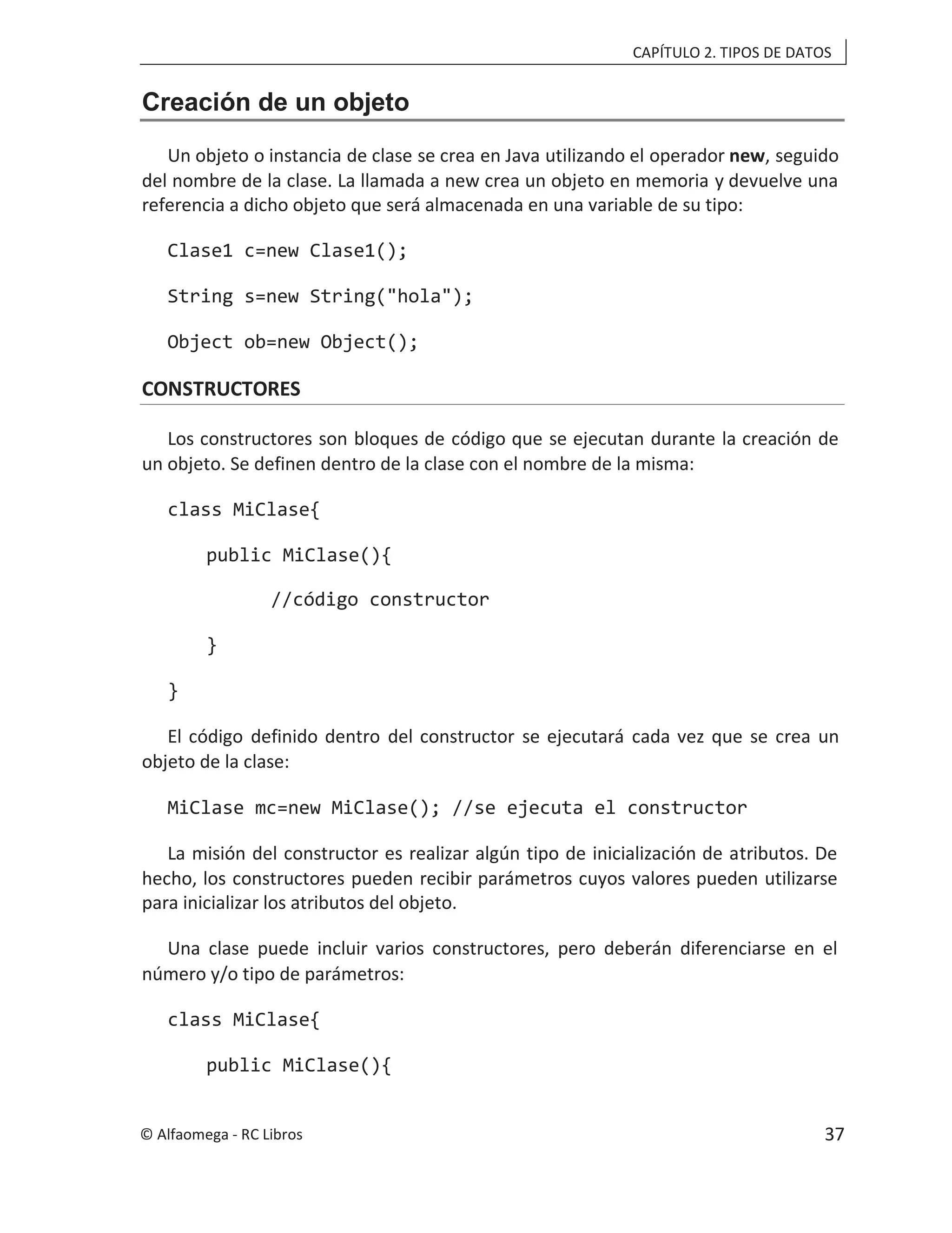 CAPÍTULO 2. TIPOS DE DATOS
Creación de un objeto
Un objeto o instancia de clase se crea en Java utilizando el operador new, seguido
del nombre de la clase. La llamada a new crea un objeto en memoria y devuelve una
referencia a dicho objeto que será almacenada en una variable de su tipo:
Clase1 c=new Clase1();
String s=new String("hola");
Object ob=new Object();
CONSTRUCTORES
Los constructores son bloques de código que se ejecutan durante la creación de
un objeto. Se definen dentro de la clase con el nombre de la misma:
class MiClase{
public MiClase(){
//código constructor
}
}
El código definido dentro del constructor se ejecutará cada vez que se crea un
objeto de la clase:
MiClase mc=new MiClase(); //se ejecuta el constructor
La misión del constructor es realizar algún tipo de inicialización de atributos. De
hecho, los constructores pueden recibir parámetros cuyos valores pueden utilizarse
para inicializar los atributos del objeto.
Una clase puede incluir varios constructores, pero deberán diferenciarse en el
número y/o tipo de parámetros:
class MiClase{
public MiClase(){
© Alfaomega - RC Libros 37
 