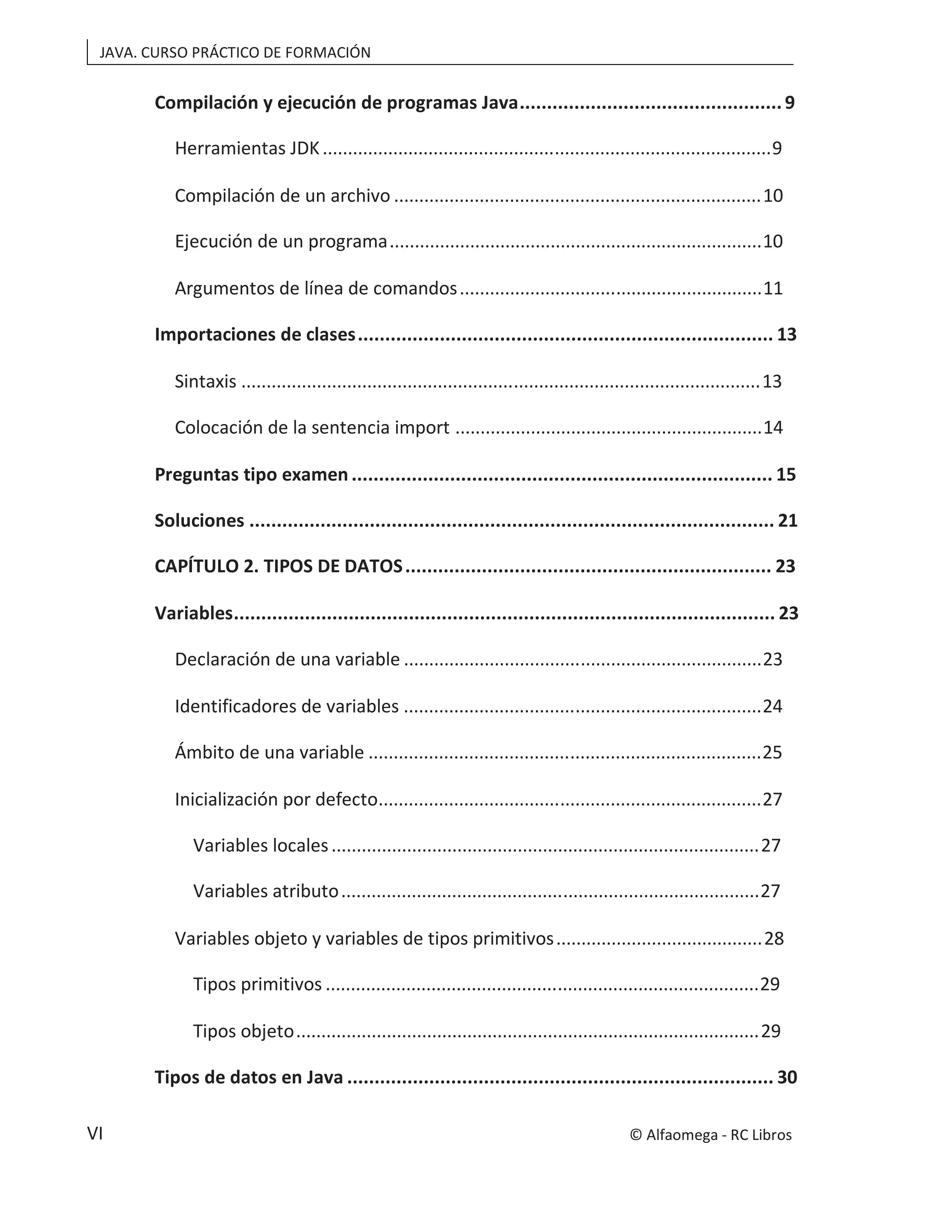 JAVA. CURSO PRÁCTICO DE FORMACIÓN
VI
Compilación y ejecución de programas Java................................................9
Herramientas JDK.........................................................................................9
Compilación de un archivo .........................................................................10
Ejecución de un programa..........................................................................10
Argumentos de línea de comandos............................................................11
Importaciones de clases............................................................................ 13
Sintaxis .......................................................................................................13
Colocación de la sentencia import .............................................................14
Preguntas tipo examen ............................................................................. 15
Soluciones ................................................................................................ 21
CAPÍTULO 2. TIPOS DE DATOS................................................................... 23
Variables................................................................................................... 23
Declaración de una variable .......................................................................23
Identificadores de variables .......................................................................24
Ámbito de una variable ..............................................................................25
Inicialización por defecto............................................................................27
Variables locales.....................................................................................27
Variables atributo...................................................................................27
Variables objeto y variables de tipos primitivos.........................................28
Tipos primitivos ......................................................................................29
Tipos objeto............................................................................................29
Tipos de datos en Java .............................................................................. 30
© Alfaomega - RC Libros
 