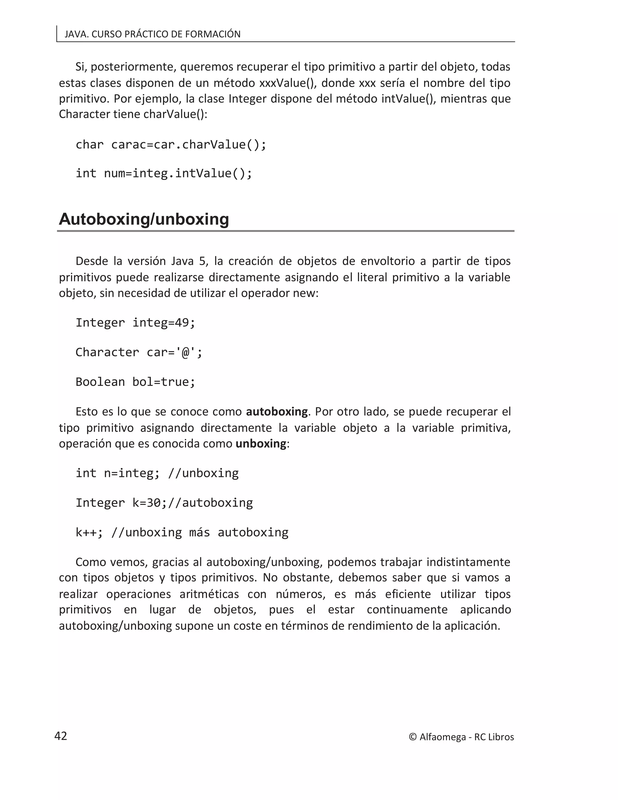 JAVA. CURSO PRÁCTICO DE FORMACIÓN
Si, posteriormente, queremos recuperar el tipo primitivo a partir del objeto, todas
estas clases disponen de un método xxxValue(), donde xxx sería el nombre del tipo
primitivo. Por ejemplo, la clase Integer dispone del método intValue(), mientras que
Character tiene charValue():
char carac=car.charValue();
int num=integ.intValue();
Autoboxing/unboxing
Desde la versión Java 5, la creación de objetos de envoltorio a partir de tipos
primitivos puede realizarse directamente asignando el literal primitivo a la variable
objeto, sin necesidad de utilizar el operador new:
Integer integ=49;
Character car='@';
Boolean bol=true;
Esto es lo que se conoce como autoboxing. Por otro lado, se puede recuperar el
tipo primitivo asignando directamente la variable objeto a la variable primitiva,
operación que es conocida como unboxing:
int n=integ; //unboxing
Integer k=30;//autoboxing
k++; //unboxing más autoboxing
Como vemos, gracias al autoboxing/unboxing, podemos trabajar indistintamente
con tipos objetos y tipos primitivos. No obstante, debemos saber que si vamos a
realizar operaciones aritméticas con números, es más eficiente utilizar tipos
primitivos en lugar de objetos, pues el estar continuamente aplicando
autoboxing/unboxing supone un coste en términos de rendimiento de la aplicación.
© Alfaomega - RC Libros
42
 