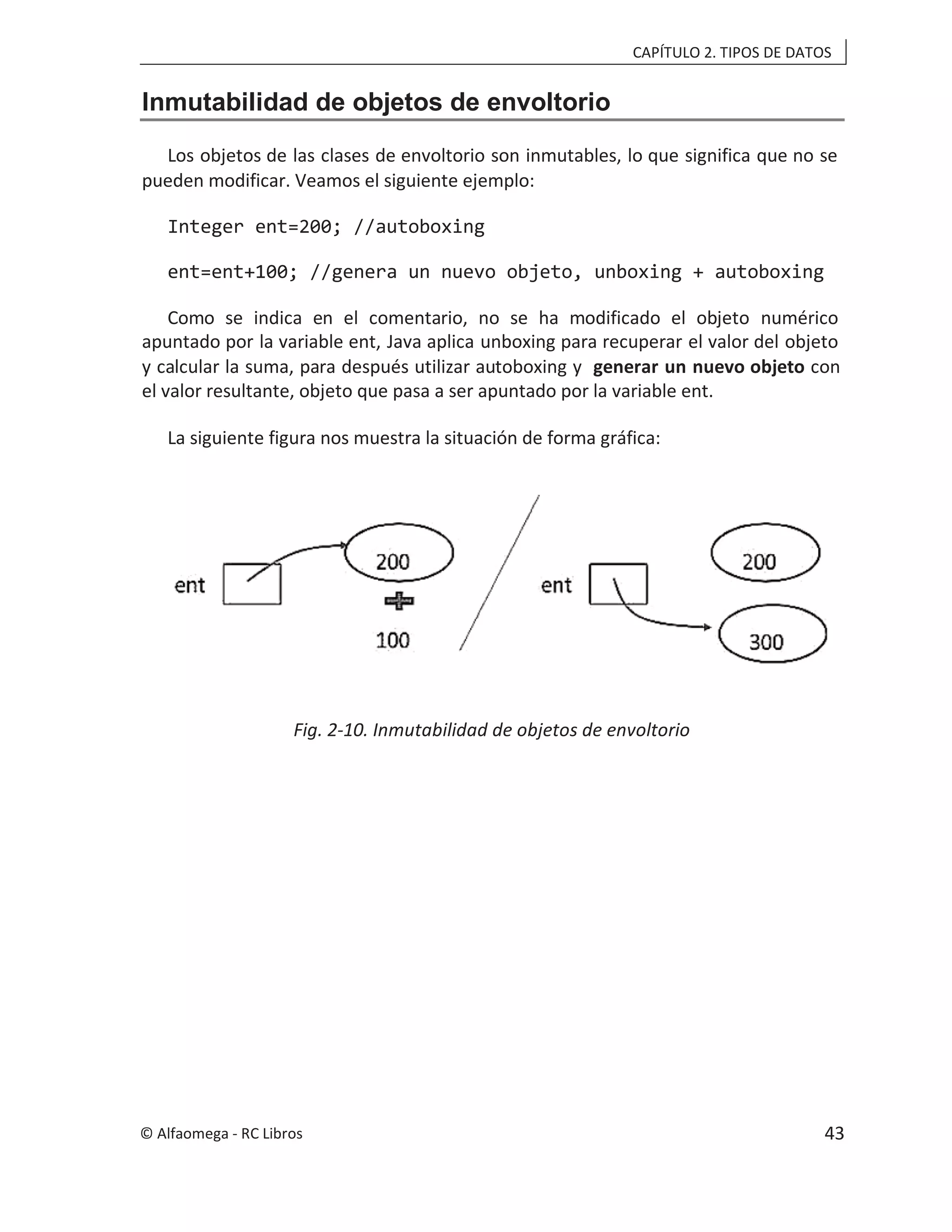 CAPÍTULO 2. TIPOS DE DATOS
Inmutabilidad de objetos de envoltorio
Los objetos de las clases de envoltorio son inmutables, lo que significa que no se
pueden modificar. Veamos el siguiente ejemplo:
Integer ent=200; //autoboxing
ent=ent+100; //genera un nuevo objeto, unboxing + autoboxing
Como se indica en el comentario, no se ha modificado el objeto numérico
apuntado por la variable ent, Java aplica unboxing para recuperar el valor del objeto
y calcular la suma, para después utilizar autoboxing y con
generar un nuevo objeto
el valor resultante, objeto que pasa a ser apuntado por la variable ent.
La siguiente figura nos muestra la situación de forma gráfica:
Fig. 2-10. Inmutabilidad de objetos de envoltorio
© Alfaomega - RC Libros 43
 