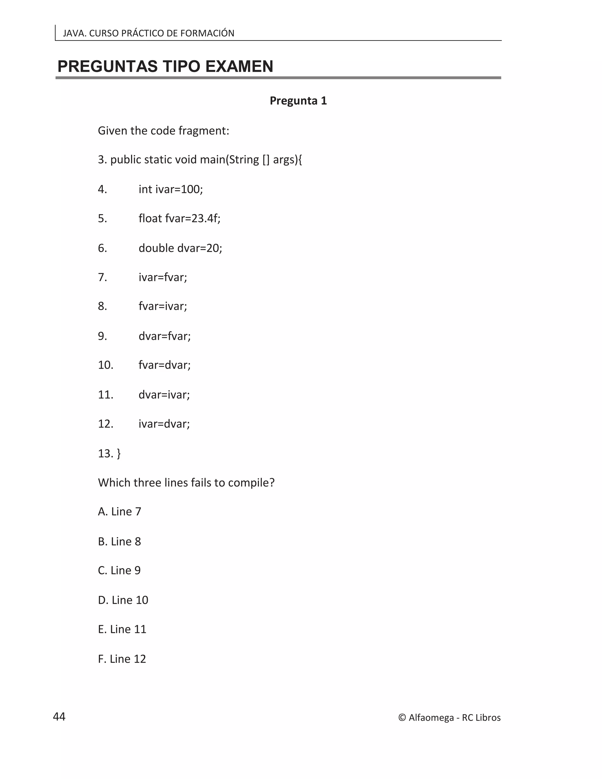 JAVA. CURSO PRÁCTICO DE FORMACIÓN
PREGUNTAS TIPO EXAMEN
Pregunta 1
Given the code fragment:
3. public static void main(String [] args){
4. int ivar=100;
5. float fvar=23.4f;
6. double dvar=20;
7. ivar=fvar;
8. fvar=ivar;
9. dvar=fvar;
10. fvar=dvar;
11. dvar=ivar;
12. ivar=dvar;
13. }
Which three lines fails to compile?
A. Line 7
B. Line 8
C. Line 9
D. Line 10
E. Line 11
F. Line 12
© Alfaomega - RC Libros
44
 