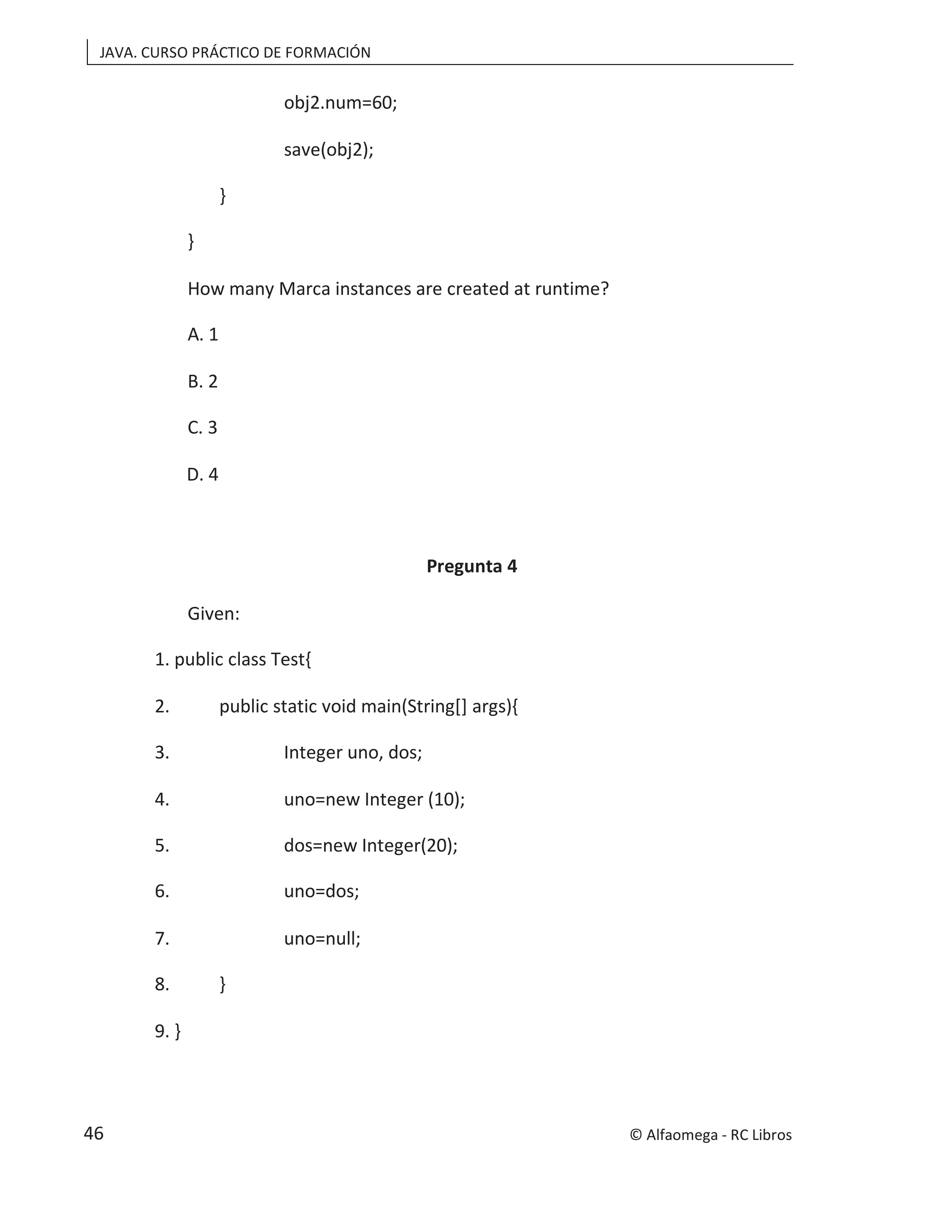 JAVA. CURSO PRÁCTICO DE FORMACIÓN
obj2.num=60;
save(obj2);
}
}
How many Marca instances are created at runtime?
A. 1
B. 2
C. 3
D. 4
Pregunta 4
Given:
1. public class Test{
2. public static void main(String[] args){
3. Integer uno, dos;
4. uno=new Integer (10);
5. dos=new Integer(20);
6. uno=dos;
7. uno=null;
8. }
9. }
© Alfaomega - RC Libros
46
 