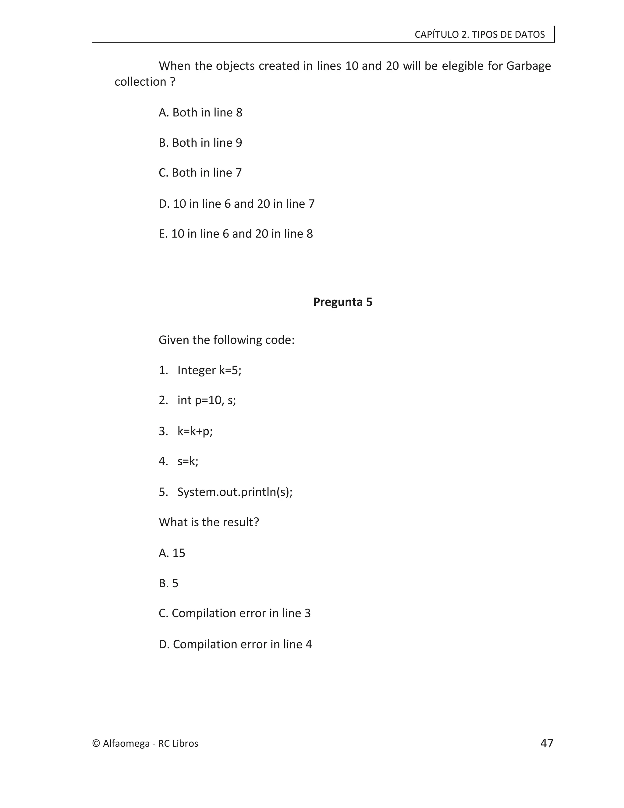 CAPÍTULO 2. TIPOS DE DATOS
When the objects created in lines 10 and 20 will be elegible for Garbage
collection ?
A. Both in line 8
B. Both in line 9
C. Both in line 7
D. 10 in line 6 and 20 in line 7
E. 10 in line 6 and 20 in line 8
Pregunta 5
Given the following code:
1. Integer k=5;
2. int p=10, s;
3. k=k+p;
4. s=k;
5. System.out.println(s);
What is the result?
A. 15
B. 5
C. Compilation error in line 3
D. Compilation error in line 4
© Alfaomega - RC Libros 47
 