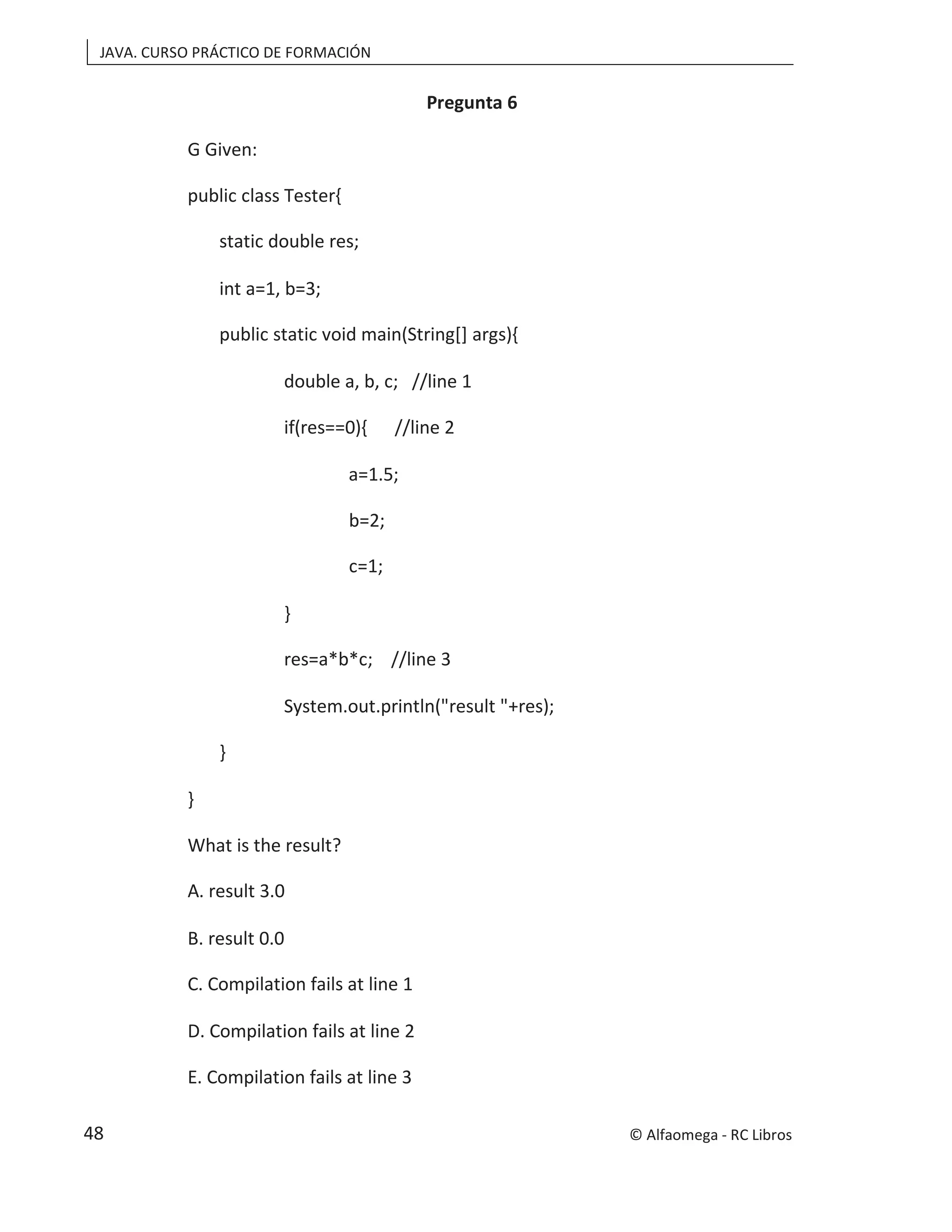 JAVA. CURSO PRÁCTICO DE FORMACIÓN
Pregunta 6
G Given:
public class Tester{
static double res;
int a=1, b=3;
public static void main(String[] args){
double a, b, c; //line 1
if(res==0){ //line 2
a=1.5;
b=2;
c=1;
}
res=a*b*c; //line 3
System.out.println("result "+res);
}
}
What is the result?
A. result 3.0
B. result 0.0
C. Compilation fails at line 1
D. Compilation fails at line 2
E. Compilation fails at line 3
© Alfaomega - RC Libros
48
 
