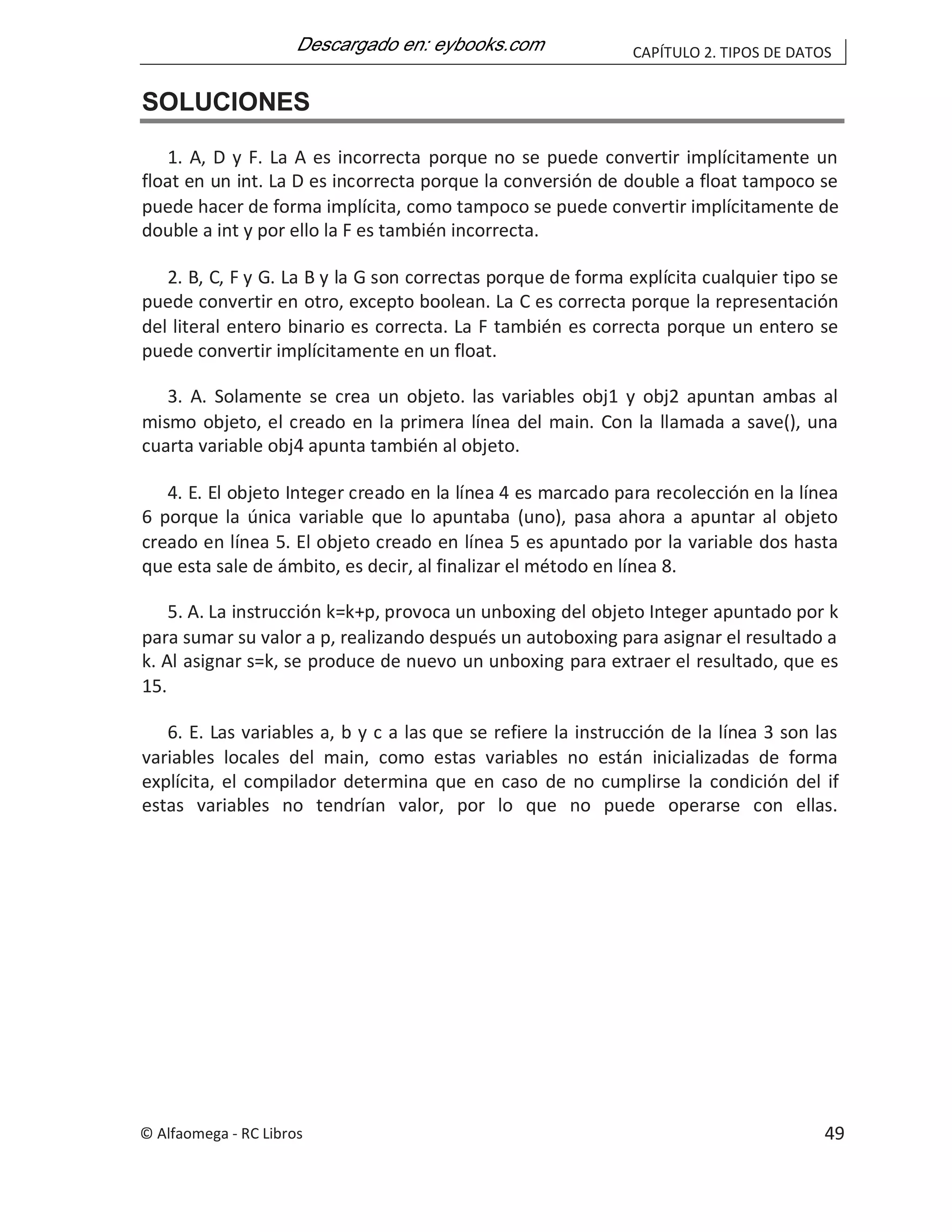 CAPÍTULO 2. TIPOS DE DATOS
SOLUCIONES
1. A, D y F. La A es incorrecta porque no se puede convertir implícitamente un
float en un int. La D es incorrecta porque la conversión de double a float tampoco se
puede hacer de forma implícita, como tampoco se puede convertir implícitamente de
double a int y por ello la F es también incorrecta.
2. B, C, F y G. La B y la G son correctas porque de forma explícita cualquier tipo se
puede convertir en otro, excepto boolean. La C es correcta porque la representación
del literal entero binario es correcta. La F también es correcta porque un entero se
puede convertir implícitamente en un float.
3. A. Solamente se crea un objeto. las variables obj1 y obj2 apuntan ambas al
mismo objeto, el creado en la primera línea del main. Con la llamada a save(), una
cuarta variable obj4 apunta también al objeto.
4. E. El objeto Integer creado en la línea 4 es marcado para recolección en la línea
6 porque la única variable que lo apuntaba (uno), pasa ahora a apuntar al objeto
creado en línea 5. El objeto creado en línea 5 es apuntado por la variable dos hasta
que esta sale de ámbito, es decir, al finalizar el método en línea 8.
5. A. La instrucción k=k+p, provoca un unboxing del objeto Integer apuntado por k
para sumar su valor a p, realizando después un autoboxing para asignar el resultado a
k. Al asignar s=k, se produce de nuevo un unboxing para extraer el resultado, que es
15.
6. E. Las variables a, b y c a las que se refiere la instrucción de la línea 3 son las
variables locales del main, como estas variables no están inicializadas de forma
explícita, el compilador determina que en caso de no cumplirse la condición del if
estas variables no tendrían valor, por lo que no puede operarse con ellas.
© Alfaomega - RC Libros 49
 