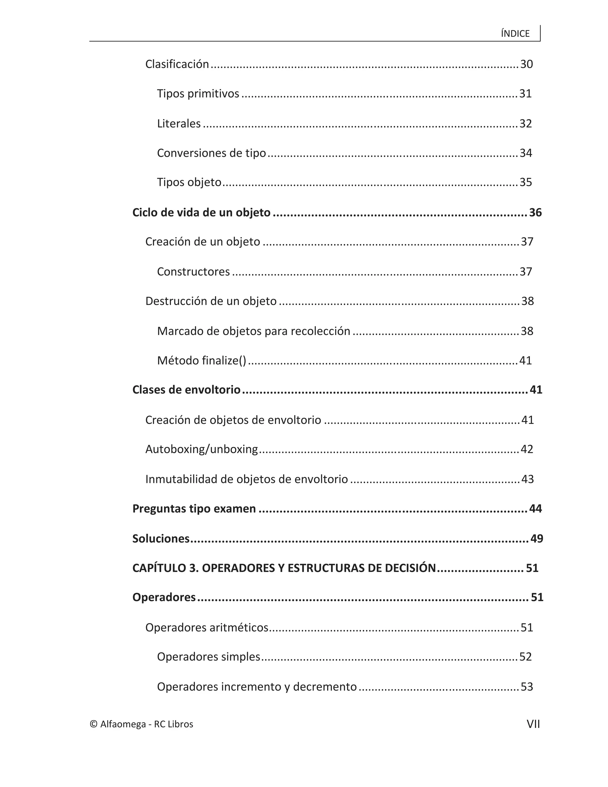 ÍNDICE
VII
Clasificación................................................................................................30
Tipos primitivos......................................................................................31
Literales..................................................................................................32
Conversiones de tipo..............................................................................34
Tipos objeto............................................................................................35
Ciclo de vida de un objeto.........................................................................36
Creación de un objeto ................................................................................37
Constructores.........................................................................................37
Destrucción de un objeto...........................................................................38
Marcado de objetos para recolección....................................................38
Método finalize()....................................................................................41
Clases de envoltorio..................................................................................41
Creación de objetos de envoltorio .............................................................41
Autoboxing/unboxing.................................................................................42
Inmutabilidad de objetos de envoltorio.....................................................43
Preguntas tipo examen .............................................................................44
Soluciones.................................................................................................49
CAPÍTULO 3. OPERADORES Y ESTRUCTURAS DE DECISIÓN.........................51
Operadores...............................................................................................51
Operadores aritméticos..............................................................................51
Operadores simples................................................................................52
Operadores incremento y decremento..................................................53
© Alfaomega - RC Libros
 