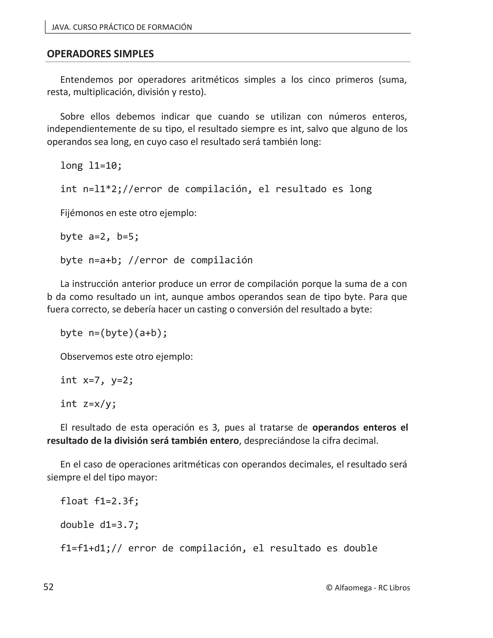 JAVA. CURSO PRÁCTICO DE FORMACIÓN
OPERADORES SIMPLES
Entendemos por operadores aritméticos simples a los cinco primeros (suma,
resta, multiplicación, división y resto).
Sobre ellos debemos indicar que cuando se utilizan con números enteros,
independientemente de su tipo, el resultado siempre es int, salvo que alguno de los
operandos sea long, en cuyo caso el resultado será también long:
long l1=10;
int n=l1*2;//error de compilación, el resultado es long
Fijémonos en este otro ejemplo:
byte a=2, b=5;
byte n=a+b; //error de compilación
La instrucción anterior produce un error de compilación porque la suma de a con
b da como resultado un int, aunque ambos operandos sean de tipo byte. Para que
fuera correcto, se debería hacer un casting o conversión del resultado a byte:
byte n=(byte)(a+b);
Observemos este otro ejemplo:
int x=7, y=2;
int z=x/y;
El resultado de esta operación es 3, pues al tratarse de operandos enteros el
resultado de la división será también entero, despreciándose la cifra decimal.
En el caso de operaciones aritméticas con operandos decimales, el resultado será
siempre el del tipo mayor:
float f1=2.3f;
double d1=3.7;
f1=f1+d1;// error de compilación, el resultado es double
© Alfaomega - RC Libros
52
 