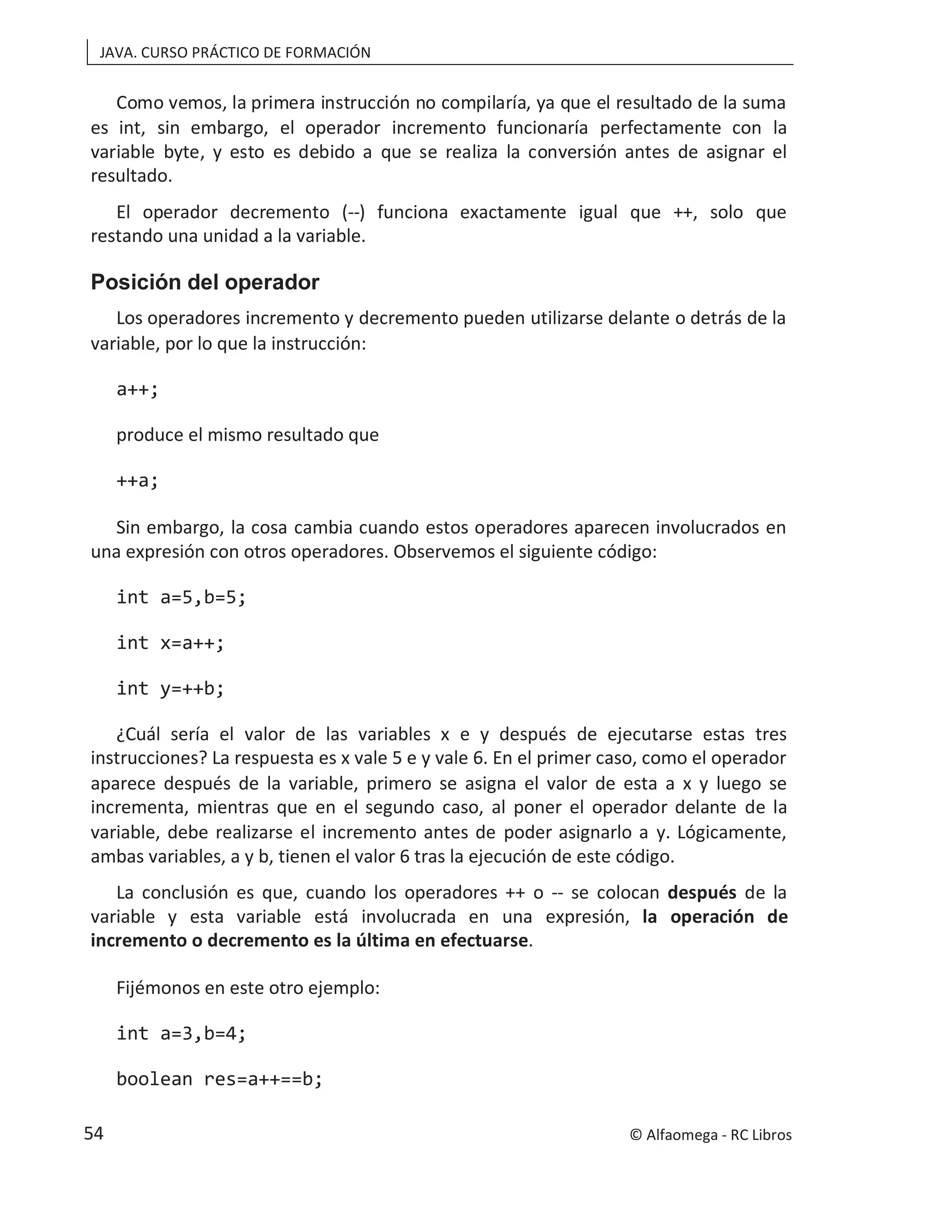 JAVA. CURSO PRÁCTICO DE FORMACIÓN
Como vemos, la primera instrucción no compilaría, ya que el resultado de la suma
es int, sin embargo, el operador incremento funcionaría perfectamente con la
variable byte, y esto es debido a que se realiza la conversión antes de asignar el
resultado.
El operador decremento (--) funciona exactamente igual que ++, solo que
restando una unidad a la variable.
Posición del operador
Los operadores incremento y decremento pueden utilizarse delante o detrás de la
variable, por lo que la instrucción:
a++;
produce el mismo resultado que
++a;
Sin embargo, la cosa cambia cuando estos operadores aparecen involucrados en
una expresión con otros operadores. Observemos el siguiente código:
int a=5,b=5;
int x=a++;
int y=++b;
¿Cuál sería el valor de las variables x e y después de ejecutarse estas tres
instrucciones? La respuesta es x vale 5 e y vale 6. En el primer caso, como el operador
aparece después de la variable, primero se asigna el valor de esta a x y luego se
incrementa, mientras que en el segundo caso, al poner el operador delante de la
variable, debe realizarse el incremento antes de poder asignarlo a y. Lógicamente,
ambas variables, a y b, tienen el valor 6 tras la ejecución de este código.
La conclusión es que, cuando los operadores ++ o -- se colocan después de la
variable y esta variable está involucrada en una expresión, la operación de
incremento o decremento es la última en efectuarse.
Fijémonos en este otro ejemplo:
int a=3,b=4;
boolean res=a++==b;
© Alfaomega - RC Libros
54
 