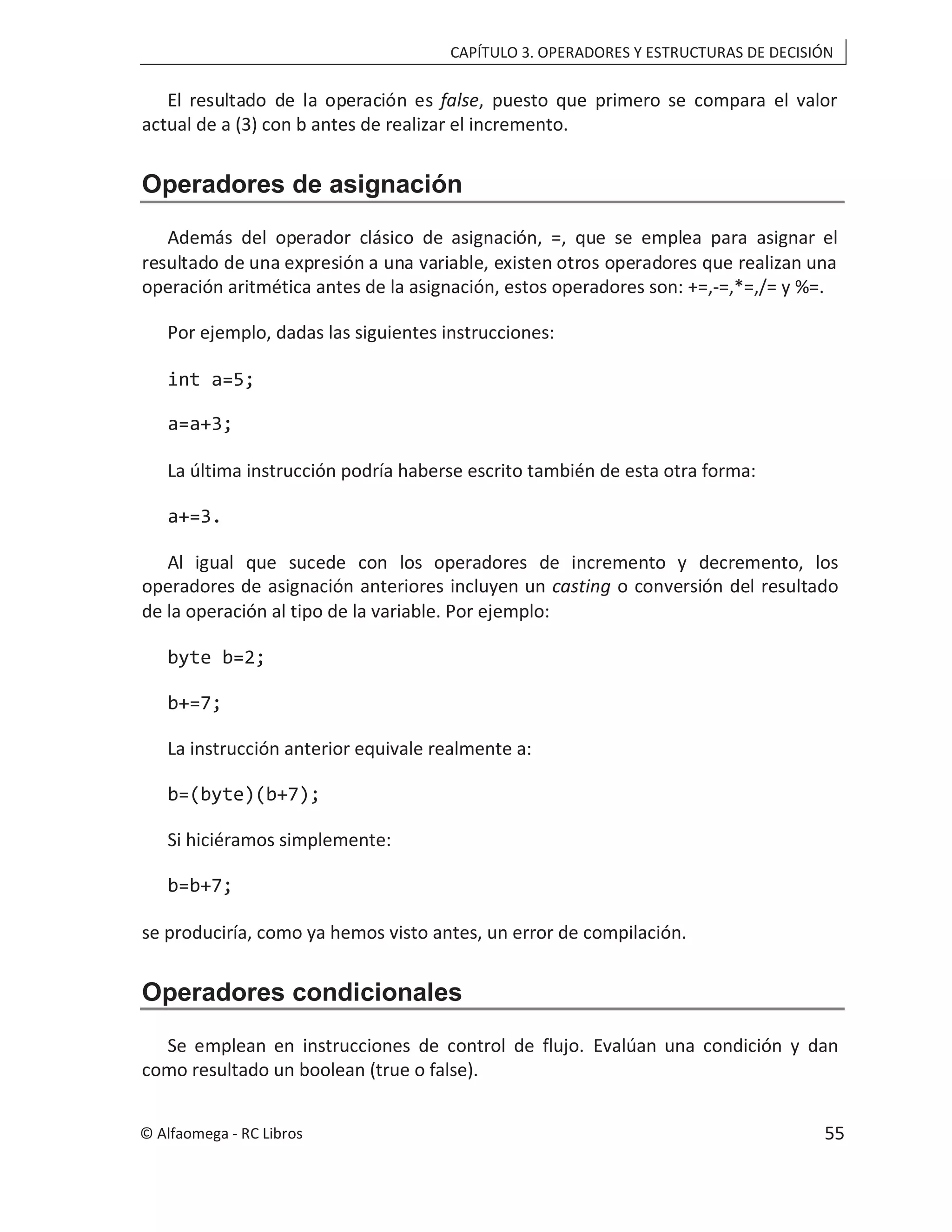 CAPÍTULO 3. OPERADORES Y ESTRUCTURAS DE DECISIÓN
El resultado de la operación es false, puesto que primero se compara el valor
actual de a (3) con b antes de realizar el incremento.
Operadores de asignación
Además del operador clásico de asignación, =, que se emplea para asignar el
resultado de una expresión a una variable, existen otros operadores que realizan una
operación aritmética antes de la asignación, estos operadores son: +=,-=,*=,/= y %=.
Por ejemplo, dadas las siguientes instrucciones:
int a=5;
a=a+3;
La última instrucción podría haberse escrito también de esta otra forma:
a+=3.
Al igual que sucede con los operadores de incremento y decremento, los
operadores de asignación anteriores incluyen un casting o conversión del resultado
de la operación al tipo de la variable. Por ejemplo:
byte b=2;
b+=7;
La instrucción anterior equivale realmente a:
b=(byte)(b+7);
Si hiciéramos simplemente:
b=b+7;
se produciría, como ya hemos visto antes, un error de compilación.
Operadores condicionales
Se emplean en instrucciones de control de flujo. Evalúan una condición y dan
como resultado un boolean (true o false).
© Alfaomega - RC Libros 55
 