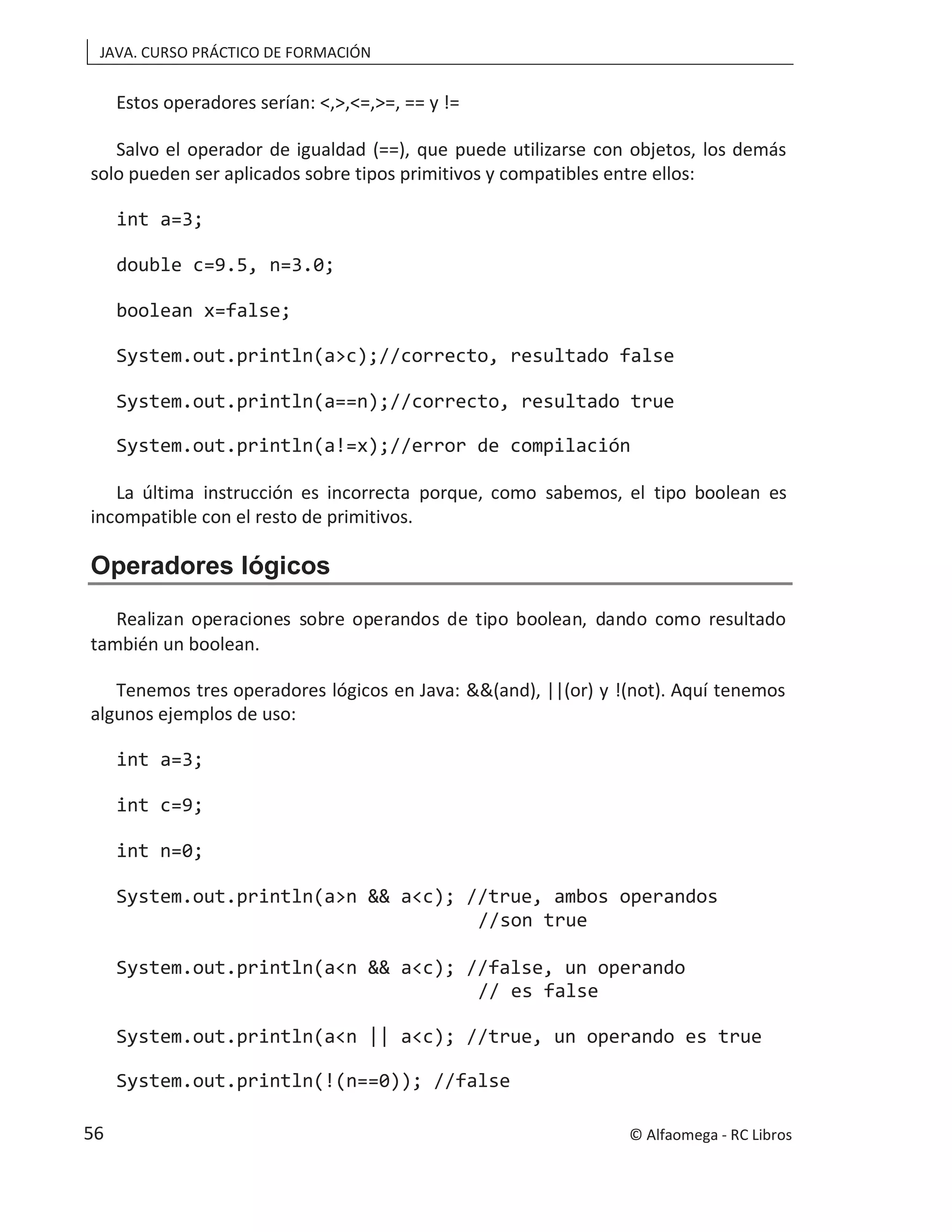 JAVA. CURSO PRÁCTICO DE FORMACIÓN
Estos operadores serían: <,>,<=,>=, == y !=
Salvo el operador de igualdad (==), que puede utilizarse con objetos, los demás
solo pueden ser aplicados sobre tipos primitivos y compatibles entre ellos:
int a=3;
double c=9.5, n=3.0;
boolean x=false;
System.out.println(a>c);//correcto, resultado false
System.out.println(a==n);//correcto, resultado true
System.out.println(a!=x);//error de compilación
La última instrucción es incorrecta porque, como sabemos, el tipo boolean es
incompatible con el resto de primitivos.
Operadores lógicos
Realizan operaciones sobre operandos de tipo boolean, dando como resultado
también un boolean.
Tenemos tres operadores lógicos en Java: &&(and), ||(or) y !(not). Aquí tenemos
algunos ejemplos de uso:
int a=3;
int c=9;
int n=0;
System.out.println(a>n && a<c); //true, ambos operandos
//son true
System.out.println(a<n && a<c); //false, un operando
// es false
System.out.println(a<n || a<c); //true, un operando es true
System.out.println(!(n==0)); //false
© Alfaomega - RC Libros
56
 