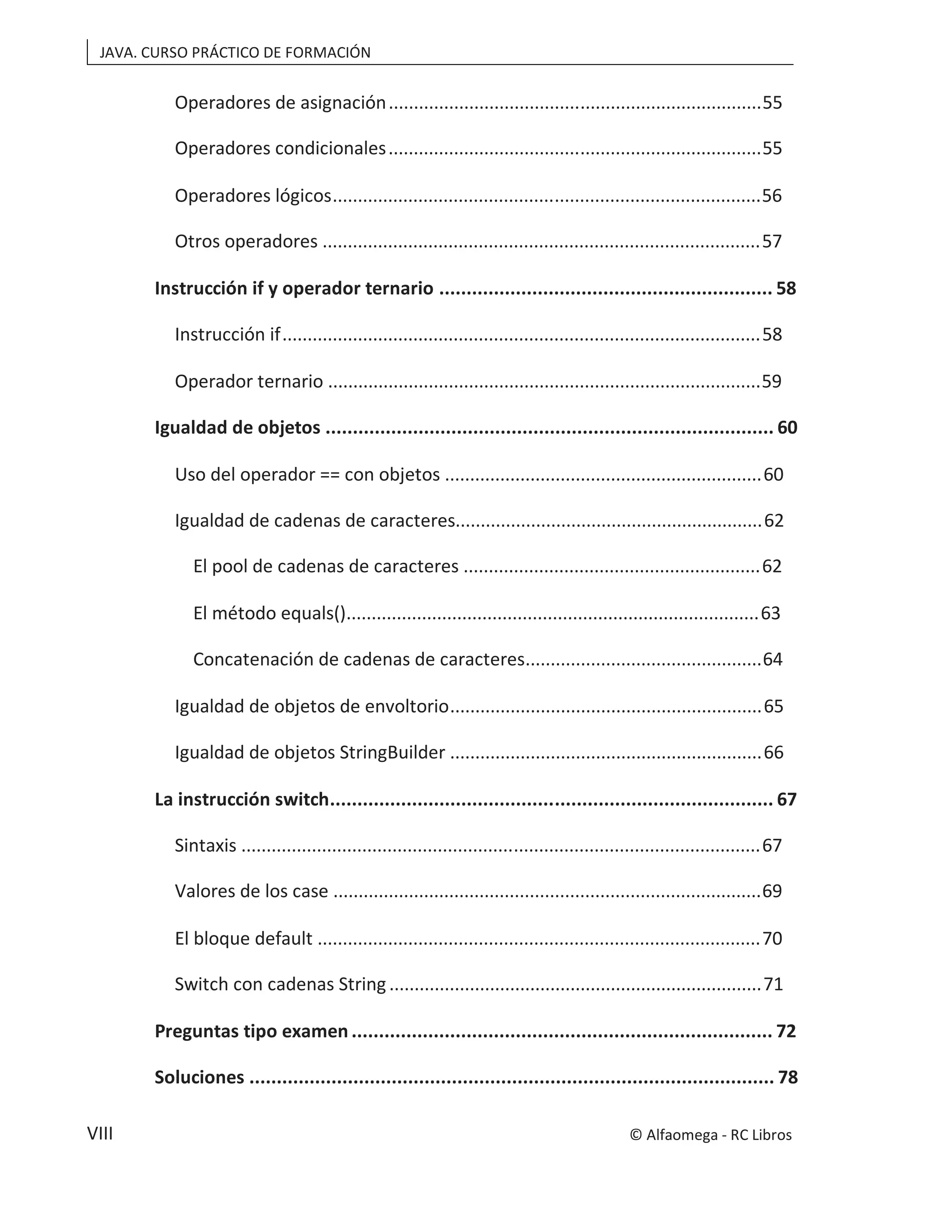 JAVA. CURSO PRÁCTICO DE FORMACIÓN
VIII
Operadores de asignación..........................................................................55
Operadores condicionales..........................................................................55
Operadores lógicos.....................................................................................56
Otros operadores .......................................................................................57
Instrucción if y operador ternario ............................................................. 58
Instrucción if...............................................................................................58
Operador ternario ......................................................................................59
Igualdad de objetos .................................................................................. 60
Uso del operador == con objetos ...............................................................60
Igualdad de cadenas de caracteres.............................................................62
El pool de cadenas de caracteres ...........................................................62
El método equals()..................................................................................63
Concatenación de cadenas de caracteres...............................................64
Igualdad de objetos de envoltorio..............................................................65
Igualdad de objetos StringBuilder ..............................................................66
La instrucción switch................................................................................. 67
Sintaxis .......................................................................................................67
Valores de los case .....................................................................................69
El bloque default ........................................................................................70
Switch con cadenas String..........................................................................71
Preguntas tipo examen ............................................................................. 72
Soluciones ................................................................................................ 78
© Alfaomega - RC Libros
 