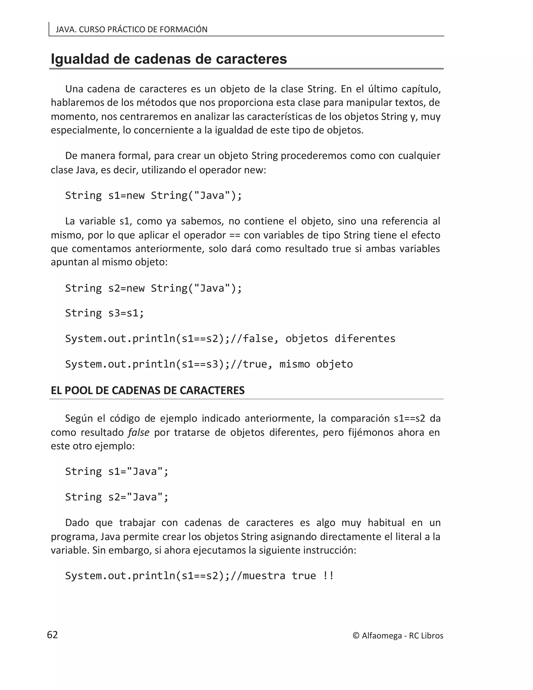 JAVA. CURSO PRÁCTICO DE FORMACIÓN
Igualdad de cadenas de caracteres
Una cadena de caracteres es un objeto de la clase String. En el último capítulo,
hablaremos de los métodos que nos proporciona esta clase para manipular textos, de
momento, nos centraremos en analizar las características de los objetos String y, muy
especialmente, lo concerniente a la igualdad de este tipo de objetos.
De manera formal, para crear un objeto String procederemos como con cualquier
clase Java, es decir, utilizando el operador new:
String s1=new String("Java");
La variable s1, como ya sabemos, no contiene el objeto, sino una referencia al
mismo, por lo que aplicar el operador == con variables de tipo String tiene el efecto
que comentamos anteriormente, solo dará como resultado true si ambas variables
apuntan al mismo objeto:
String s2=new String("Java");
String s3=s1;
System.out.println(s1==s2);//false, objetos diferentes
System.out.println(s1==s3);//true, mismo objeto
EL POOL DE CADENAS DE CARACTERES
Según el código de ejemplo indicado anteriormente, la comparación s1==s2 da
como resultado false por tratarse de objetos diferentes, pero fijémonos ahora en
este otro ejemplo:
String s1="Java";
String s2="Java";
Dado que trabajar con cadenas de caracteres es algo muy habitual en un
programa, Java permite crear los objetos String asignando directamente el literal a la
variable. Sin embargo, si ahora ejecutamos la siguiente instrucción:
System.out.println(s1==s2);//muestra true !!
© Alfaomega - RC Libros
62
 