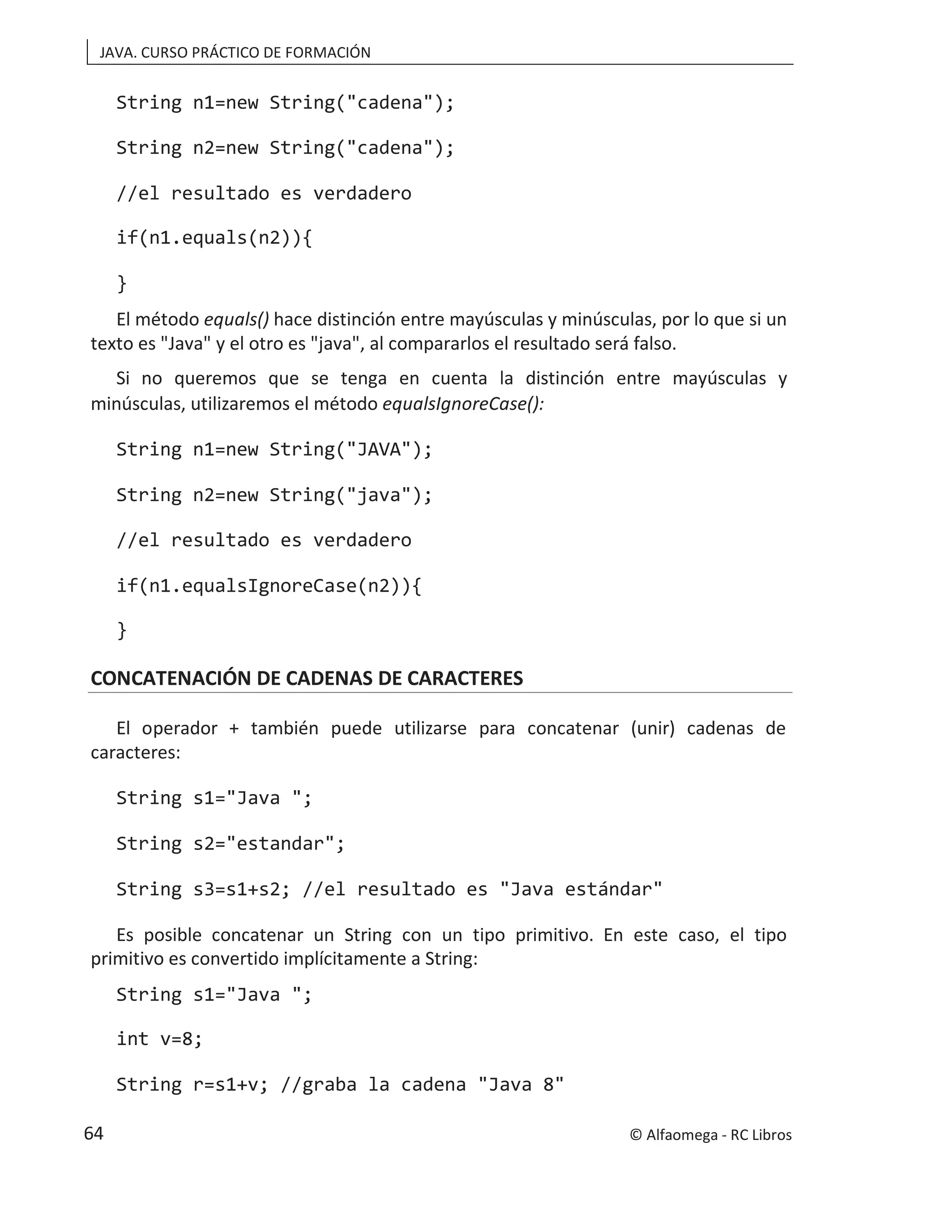 JAVA. CURSO PRÁCTICO DE FORMACIÓN
String n1=new String("cadena");
String n2=new String("cadena");
//el resultado es verdadero
if(n1.equals(n2)){
}
El método equals() hace distinción entre mayúsculas y minúsculas, por lo que si un
texto es "Java" y el otro es "java", al compararlos el resultado será falso.
Si no queremos que se tenga en cuenta la distinción entre mayúsculas y
minúsculas, utilizaremos el método equalsIgnoreCase():
String n1=new String("JAVA");
String n2=new String("java");
//el resultado es verdadero
if(n1.equalsIgnoreCase(n2)){
}
CONCATENACIÓN DE CADENAS DE CARACTERES
El operador + también puede utilizarse para concatenar (unir) cadenas de
caracteres:
String s1="Java ";
String s2="estandar";
String s3=s1+s2; //el resultado es "Java estándar"
Es posible concatenar un String con un tipo primitivo. En este caso, el tipo
primitivo es convertido implícitamente a String:
String s1="Java ";
int v=8;
String r=s1+v; //graba la cadena "Java 8"
© Alfaomega - RC Libros
64
 