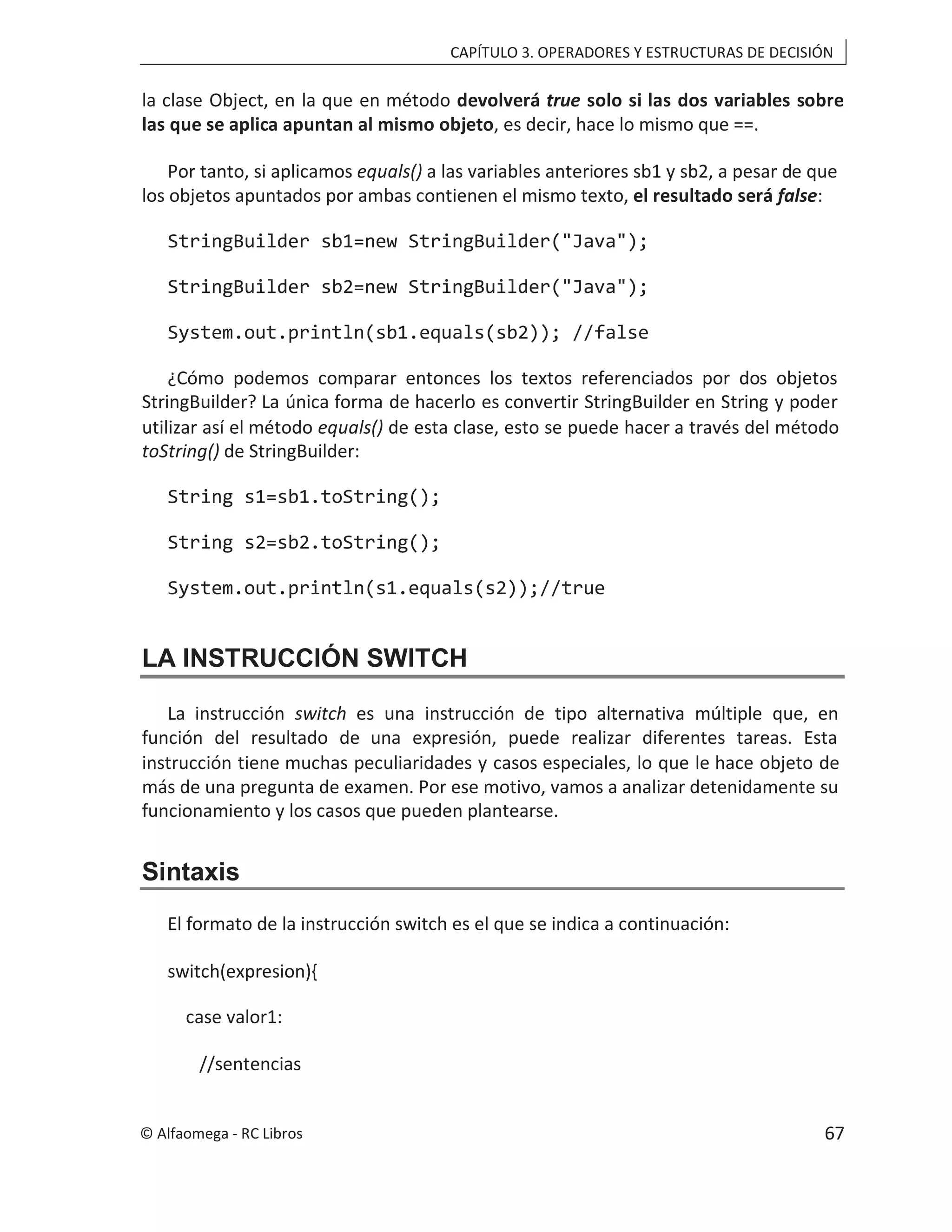 CAPÍTULO 3. OPERADORES Y ESTRUCTURAS DE DECISIÓN
la clase Object, en la que en método devolverá true solo si las dos variables sobre
las que se aplica apuntan al mismo objeto, es decir, hace lo mismo que ==.
Por tanto, si aplicamos equals() a las variables anteriores sb1 y sb2, a pesar de que
los objetos apuntados por ambas contienen el mismo texto, :
el resultado será false
StringBuilder sb1=new StringBuilder("Java");
StringBuilder sb2=new StringBuilder("Java");
System.out.println(sb1.equals(sb2)); //false
¿Cómo podemos comparar entonces los textos referenciados por dos objetos
StringBuilder? La única forma de hacerlo es convertir StringBuilder en String y poder
utilizar así el método equals() de esta clase, esto se puede hacer a través del método
toString() de StringBuilder:
String s1=sb1.toString();
String s2=sb2.toString();
System.out.println(s1.equals(s2));//true
LA INSTRUCCIÓN SWITCH
La instrucción switch es una instrucción de tipo alternativa múltiple que, en
función del resultado de una expresión, puede realizar diferentes tareas. Esta
instrucción tiene muchas peculiaridades y casos especiales, lo que le hace objeto de
más de una pregunta de examen. Por ese motivo, vamos a analizar detenidamente su
funcionamiento y los casos que pueden plantearse.
Sintaxis
El formato de la instrucción switch es el que se indica a continuación:
switch(expresion){
case valor1:
//sentencias
© Alfaomega - RC Libros 67
 
